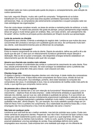 intensificam cada vez mais a pressão pela queda de preços e, conseqüentemente, pela redução de
custos operacionais.
Isso tudo, segundo Shapiro, mudou até o perfil do comprador. "Antigamente só os bobos
trabalhavam em compras. Iam para essa área aqueles candidatos reprovados nos testes
admissionais. Hoje, os compradores são extremamente competentes e ocupam posições cada vez
mais estratégicas nas organizações."
Para dar conta desse complexo recado, as áreas de vendas e marketing terão de sofisticar, e muito,
suas estratégias. "A maioria das pessoas não gosta de planejar, porque planejamento exige trabalho
árduo em grupo e muito tempo gasto em análises. Mas, com esse cenário, sem planejamento não
há saída", afirma. Confira os principais pontos abordados por Shapiro durante sua apresentação:
Lente de aumento na clientela
Esquadrinhe seus clientes. Entenda a estratégia do negócio dele. Lembre-se que muitos dos seus
concorrentes têm produtos e serviços com qualidade iguais aos seus. Só conhecendo muito bem
seu cliente, você descobrirá brechas para se diferenciar da competição.
Relacionamento ou transação?
Entre no mesmo comprimento de onda do cliente. Depois de estudá-lo, defina seu perfil e dê a ele
aquilo que ele quer. É claro que um relacionamento duradouro geralmente requer atenção e
dedicação. Mas se ele só quiser a transação, não desperdice energias tentando estabelecer um
relacionamento que ele não deseja e pelo qual não vai pagar.
Amarre sua charrete aos cavalos mais velozes
É necessário analisar a lucratividade das contas e o potencial de crescimento de cada cliente. Para
isso, estude profundamente o mercado. Se você conseguir se estabelecer como o preferido das
organizações que ainda têm chão para crescer, você crescerá com elas.
Clientes longa vida
O objetivo é ganhar a fidelidade daqueles clientes com vida longa. A idade média dos compradores
de Cadillac é de 63 anos. A faixa etária entre compradores da marca Lexus, divisão de luxo da
Toyota, é muito mais jovem. Sua estratégia, portanto, deve estar baseada na conquista dos
compradores de Lexus. A constatação é dura, mas os compradores de Cadillac estão mais perto da
morte, o que significa que comprarão menos carros.
As pessoas são a chave do negócio
O que retenção de clientes tem a ver com retenção de funcionários? Absolutamente tudo. Lucro e
crescimento -- objetivos finais de toda empresa -- estão intimamente atrelados à capacidade de
retenção dos clientes, que por sua vez, está atrelada à qualidade de serviço. É aí que entram as
pessoas, pois a qualidade de serviço é diretamente proporcional à satisfação e retenção dos seus
empregados. "Pessoas experientes e satisfeitas trabalham muito melhor, e entregam um serviço de
qualidade mais alta", afirma Shapiro. "Eu, por exemplo, fico muito satisfeito quando chego em um
hotel em Nova York e o porteiro me cumprimenta. Se a rotatividade de porteiros fosse alta, o novo
empregado não me reconheceria e meu nível de satisfação não seria o mesmo."
Não bata em qualquer porta
Lembre-se que você terá de ser o melhor vendedor, mas terá de controlar seus custos. Custa caro
visitar centenas de pequenos clientes. Prepare-se: isso não é fácil. Você terá de fazer contas e mais
contas para saber exatamente quanto custa vender a quem ou a qual segmento. Só depois de
descobrir quais são os clientes mais lucrativos -- tanto no curto, quanto no longo prazo -- será
possível estabelecer uma boa estratégia de vendas. Essa estratégia definirá como serão
empregados seus recursos. Cada empresa tem uma realidade que exige um mix diferente de
 