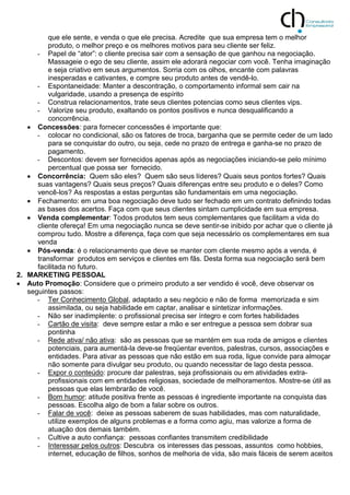 que ele sente, e venda o que ele precisa. Acredite que sua empresa tem o melhor
produto, o melhor preço e os melhores motivos para seu cliente ser feliz.
- Papel de “ator”: o cliente precisa sair com a sensação de que ganhou na negociação.
Massageie o ego de seu cliente, assim ele adorará negociar com você. Tenha imaginação
e seja criativo em seus argumentos. Sorria com os olhos, encante com palavras
inesperadas e cativantes, e compre seu produto antes de vendê-lo.
- Espontaneidade: Manter a descontração, o comportamento informal sem cair na
vulgaridade, usando a presença de espírito
- Construa relacionamentos, trate seus clientes potencias como seus clientes vips.
- Valorize seu produto, exaltando os pontos positivos e nunca desqualificando a
concorrência.
 Concessões: para fornecer concessões é importante que:
- colocar no condicional, são os fatores de troca, barganha que se permite ceder de um lado
para se conquistar do outro, ou seja, cede no prazo de entrega e ganha-se no prazo de
pagamento.
- Descontos: devem ser fornecidos apenas após as negociações iniciando-se pelo mínimo
percentual que possa ser fornecido.
 Concorrência: Quem são eles? Quem são seus líderes? Quais seus pontos fortes? Quais
suas vantagens? Quais seus preços? Quais diferenças entre seu produto e o deles? Como
vencê-los? As respostas a estas perguntas são fundamentais em uma negociação.
 Fechamento: em uma boa negociação deve tudo ser fechado em um contrato definindo todas
as bases dos acertos. Faça com que seus clientes sintam cumplicidade em sua empresa.
 Venda complementar: Todos produtos tem seus complementares que facilitam a vida do
cliente ofereça! Em uma negociação nunca se deve sentir-se inibido por achar que o cliente já
comprou tudo. Mostre a diferença, faça com que seja necessário os complementares em sua
venda
 Pós-venda: é o relacionamento que deve se manter com cliente mesmo após a venda, é
transformar produtos em serviços e clientes em fãs. Desta forma sua negociação será bem
facilitada no futuro.
2. MARKETING PESSOAL
 Auto Promoção: Considere que o primeiro produto a ser vendido é você, deve observar os
seguintes passos:
- Ter Conhecimento Global, adaptado a seu negócio e não de forma memorizada e sim
assimilada, ou seja habilidade em captar, analisar e sintetizar informações.
- Não ser inadimplente: o profissional precisa ser íntegro e com fortes habilidades
- Cartão de visita: deve sempre estar a mão e ser entregue a pessoa sem dobrar sua
pontinha
- Rede ativa/ não ativa: são as pessoas que se mantém em sua roda de amigos e clientes
potenciais, para aumentá-la deve-se freqüentar eventos, palestras, cursos, associações e
entidades. Para ativar as pessoas que não estão em sua roda, ligue convide para almoçar
não somente para divulgar seu produto, ou quando necessitar de lago desta pessoa.
- Expor o conteúdo: procure dar palestras, seja profissionais ou em atividades extra-
profissionais com em entidades religiosas, sociedade de melhoramentos. Mostre-se útil as
pessoas que elas lembrarão de você.
- Bom humor: atitude positiva frente as pessoas é ingrediente importante na conquista das
pessoas. Escolha algo de bom a falar sobre os outros.
- Falar de você: deixe as pessoas saberem de suas habilidades, mas com naturalidade,
utilize exemplos de alguns problemas e a forma como agiu, mas valorize a forma de
atuação dos demais também.
- Cultive a auto confiança: pessoas confiantes transmitem credibilidade
- Interessar pelos outros: Descubra os interesses das pessoas, assuntos como hobbies,
internet, educação de filhos, sonhos de melhoria de vida, são mais fáceis de serem aceitos
 