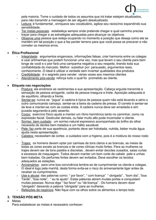 pela maioria. Tome o cuidado de todos os assuntos que irá tratar estejam atualizados,
para não transmitir a mensagem de ser alguém desatualizado.
- Leitura: é fundamental , enriquece seu vocabulário, agiliza seu raciocínio expandindo sua
sensibilidade.
- Ter metas pessoais: estabeleça sempre onde pretende chegar e qual caminho precisa
traçar para chegar e as estratégias adequadas para alcançar os objetivos.
- Observe uma pessoa que esteja ocupando no momento a posição que deseja como ela se
mantém em tal posição o que a faz perder terreno para que você possa se precaver e não
cometer os mesmos erros.
 Ética Profissional
- Integridade: argumentos enganosos, informações falsas, criar harmonia entre os colegas
e usar artimanhas que podem funcionar uma vez, mas que levam o seu cliente para bem
longe de você e o pior fará uma campanha negativa a seu respeito, tirando toda sua
confiabilidade do mercado. Melhor substituir por: persuasão, argumentos reais,
conhecimento .O ideal é utilizar a verdade sem inventar qualidades dos produtos
- Credibilidade: é o segredo para vender várias vezes aos mesmos clientes
- Atendimento pós-venda: reforça tudo o qual foi prometido ao cliente.
 Etiqueta nas negociações
- Postura: ela enobrece as vestimentas e sua apresentação. Cabeça erguida transmite a
sensação de pessoa arrogante, caída de pessoa insegura e triste. Aposição adequada é
de equilíbrio, olhando a frente.
- Sentar-se: nunca se “jogue” á cadeira é típica de pessoa quem não está levando a sério o
outro comunicando cansaço, sentar-se a beira da cadeira de pressa. O correto é sentar-se
de leve e manter-se com as costas ereta. A cadeira nunca deve ser arrastada e sim
puxada segurando-a pelo assento.
- Corpo: exercício físico ajuda a manter um ritmo harmônico tanto no caminhar, como na
expressão facial. Gesticular demais, ou falar muito alto pode incomodar o cliente.
- Sorriso bem cuidado: um sorriso natural expressivo acompanhado do brilho do olhar
necessita de dentes bem tratados e um hálito saudável.
- Pele: faz parte de sua aparência, portanto deve ser hidratada, nutrida, beber muita água
ajuda nesta apresentação.
- Cabelos: necessitam de cortes e cuidados com a higiene, pois é a moldura do nosso rosto
.
- Trajes: os homens devem optar por camisas de tons claros e as brancas, as meias de
todas as cores exceto as brancas e de cores cítricas muito fortes. Para as mulheres os
trajes devem ser de tons pastéis e discretas , devem evitar decotes ousados, saias curtas
e excessos de maquiagem. Todos devem manter um bom corte de cabelo pele e unhas
bem tratadas. Os perfumes fortes devem ser evitados. Deve escolher os tecidos
adequados as estações.
- Aniversários: para uma boa convivência lembre-se de cumprimentar os cliente e colegas.
O ideal é logo pela manhã, desta forma evita-se o risco do aniversariante ligar antes de
receber os cumprimentos.
- Use e abuse: das palavras como: “ por favor”, “ com licença” “ obrigada” , “bom dia”, “boa
Tarde”, “boa noite”, “ eu te ajudo”. Estas palavras abrem muitas portas e conquistam
muitas pessoas. Nunca diga “ faz favor” ou “dá licença” . Os homens devem dizer
“obrigado” deixando a palavra “obrigada” para as mulheres.
- Refeições de negócios: Não fique com os olhos sobre os alimentos o tempo todo
3. TENSÂO PÓS META
 Metas
Para estabelecer as metas é necessário conhecer:
 
