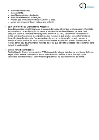  realidade de mercado,
 o concorrente,
 o perfil/necessidade do cliente,
 a viabilidade econômica da região,
 Análise dos resultados obtidos nos últimos 2 anos.
 Metas com crescimento em vista do ano anterior
 SDA : Síndrome da Disneylândia Alcoólica
Quando não existe um planejamento e os vendedores não alimentam a direção com informação
esquematizada para a formação de metas, e as mesmas estabelecidas em gabinete, sem
pesquisa, ocorre a síndrome da disneylândia alcoólica, ou seja, vendedores recebem suas
metas sem questionamento e compreensão das mesmas o que resulta o que chamamos na
disneylândia de faz de conta: “ os vendedores fazem de conta que vão cumprir, saindo da
reunião e continuando suas vidas como se nada tivesse acontecido” e seus “líderes saem da
reunião com o seu dever cumprido fazendo de conta que acredita que todos vão se esforçar para
cumprir o estabelecido”
 Vírus e remédios indicados
Basílio Castelo Branco, em seu artigo TPM do vendedor aborda este tipo de ocorrência de forma
alegre e brincalhona, mas que nos leva a reflexão e auto análise, a partir desta proposta
colocamos atitudes corretas como medidas preventivas no estabelecimento de metas.
 