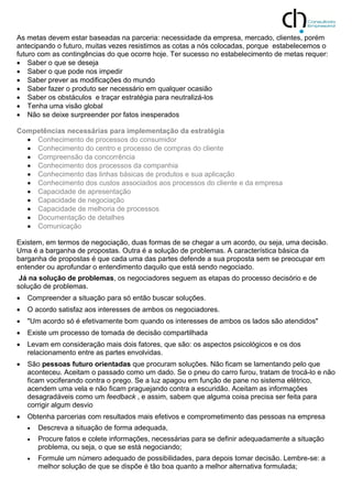 As metas devem estar baseadas na parceria: necessidade da empresa, mercado, clientes, porém
antecipando o futuro, muitas vezes resistimos as cotas a nós colocadas, porque estabelecemos o
futuro com as contingências do que ocorre hoje. Ter sucesso no estabelecimento de metas requer:
 Saber o que se deseja
 Saber o que pode nos impedir
 Saber prever as modificações do mundo
 Saber fazer o produto ser necessário em qualquer ocasião
 Saber os obstáculos e traçar estratégia para neutralizá-los
 Tenha uma visão global
 Não se deixe surpreender por fatos inesperados
Competências necessárias para implementação da estratégia
 Conhecimento de processos do consumidor
 Conhecimento do centro e processo de compras do cliente
 Compreensão da concorrência
 Conhecimento dos processos da companhia
 Conhecimento das linhas básicas de produtos e sua aplicação
 Conhecimento dos custos associados aos processos do cliente e da empresa
 Capacidade de apresentação
 Capacidade de negociação
 Capacidade de melhoria de processos
 Documentação de detalhes
 Comunicação
Existem, em termos de negociação, duas formas de se chegar a um acordo, ou seja, uma decisão.
Uma é a barganha de propostas. Outra é a solução de problemas. A característica básica da
barganha de propostas é que cada uma das partes defende a sua proposta sem se preocupar em
entender ou aprofundar o entendimento daquilo que está sendo negociado.
Já na solução de problemas, os negociadores seguem as etapas do processo decisório e de
solução de problemas.
 Compreender a situação para só então buscar soluções.
 O acordo satisfaz aos interesses de ambos os negociadores.
 "Um acordo só é efetivamente bom quando os interesses de ambos os lados são atendidos"
 Existe um processo de tomada de decisão compartilhada
 Levam em consideração mais dois fatores, que são: os aspectos psicológicos e os dos
relacionamento entre as partes envolvidas.
 São pessoas futuro orientadas que procuram soluções. Não ficam se lamentando pelo que
aconteceu. Aceitam o passado como um dado. Se o pneu do carro furou, tratam de trocá-lo e não
ficam vociferando contra o prego. Se a luz apagou em função de pane no sistema elétrico,
acendem uma vela e não ficam praguejando contra a escuridão. Aceitam as informações
desagradáveis como um feedback , e assim, sabem que alguma coisa precisa ser feita para
corrigir algum desvio
 Obtenha parcerias com resultados mais efetivos e comprometimento das pessoas na empresa
 Descreva a situação de forma adequada,
 Procure fatos e colete informações, necessárias para se definir adequadamente a situação
problema, ou seja, o que se está negociando;
 Formule um número adequado de possibilidades, para depois tomar decisão. Lembre-se: a
melhor solução de que se dispõe é tão boa quanto a melhor alternativa formulada;
 