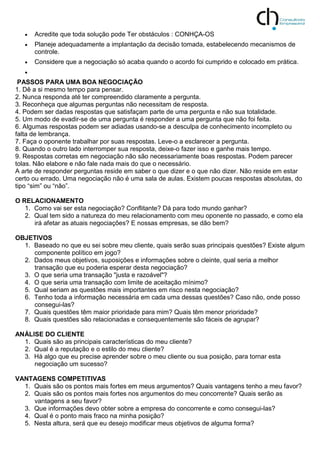  Acredite que toda solução pode Ter obstáculos : CONHÇA-OS
 Planeje adequadamente a implantação da decisão tomada, estabelecendo mecanismos de
controle.
 Considere que a negociação só acaba quando o acordo foi cumprido e colocado em prática.

PASSOS PARA UMA BOA NEGOCIAÇÃO
1. Dê a si mesmo tempo para pensar.
2. Nunca responda até ter compreendido claramente a pergunta.
3. Reconheça que algumas perguntas não necessitam de resposta.
4. Podem ser dadas respostas que satisfaçam parte de uma pergunta e não sua totalidade.
5. Um modo de evadir-se de uma pergunta é responder a uma pergunta que não foi feita.
6. Algumas respostas podem ser adiadas usando-se a desculpa de conhecimento incompleto ou
falta de lembrança.
7. Faça o oponente trabalhar por suas respostas. Leve-o a esclarecer a pergunta.
8. Quando o outro lado interromper sua resposta, deixe-o fazer isso e ganhe mais tempo.
9. Respostas corretas em negociação não são necessariamente boas respostas. Podem parecer
tolas. Não elabore e não fale nada mais do que o necessário.
A arte de responder perguntas reside em saber o que dizer e o que não dizer. Não reside em estar
certo ou errado. Uma negociação não é uma sala de aulas. Existem poucas respostas absolutas, do
tipo “sim” ou “não”.
O RELACIONAMENTO
1. Como vai ser esta negociação? Conflitante? Dá para todo mundo ganhar?
2. Qual tem sido a natureza do meu relacionamento com meu oponente no passado, e como ela
irá afetar as atuais negociações? E nossas empresas, se dão bem?
OBJETIVOS
1. Baseado no que eu sei sobre meu cliente, quais serão suas principais questões? Existe algum
componente político em jogo?
2. Dados meus objetivos, suposições e informações sobre o cleinte, qual seria a melhor
transação que eu poderia esperar desta negociação?
3. O que seria uma transação "justa e razoável"?
4. O que seria uma transação com limite de aceitação mínimo?
5. Qual seriam as questões mais importantes em risco nesta negociação?
6. Tenho toda a informação necessária em cada uma dessas questões? Caso não, onde posso
consegui-las?
7. Quais questões têm maior prioridade para mim? Quais têm menor prioridade?
8. Quais questões são relacionadas e consequentemente são fáceis de agrupar?
ANÁLISE DO CLIENTE
1. Quais são as principais características do meu cliente?
2. Qual é a reputação e o estilo do meu cliente?
3. Há algo que eu precise aprender sobre o meu cliente ou sua posição, para tornar esta
negociação um sucesso?
VANTAGENS COMPETITIVAS
1. Quais são os pontos mais fortes em meus argumentos? Quais vantagens tenho a meu favor?
2. Quais são os pontos mais fortes nos argumentos do meu concorrente? Quais serão as
vantagens a seu favor?
3. Que informações devo obter sobre a empresa do concorrente e como consegui-las?
4. Qual é o ponto mais fraco na minha posição?
5. Nesta altura, será que eu desejo modificar meus objetivos de alguma forma?
 