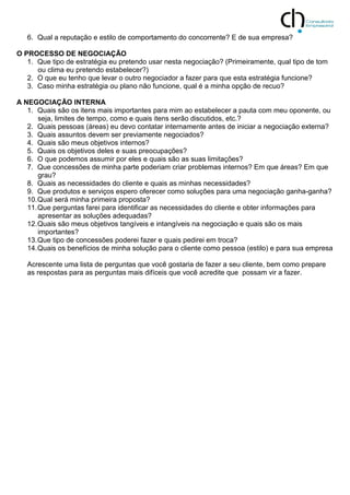 6. Qual a reputação e estilo de comportamento do concorrente? E de sua empresa?
O PROCESSO DE NEGOCIAÇÃO
1. Que tipo de estratégia eu pretendo usar nesta negociação? (Primeiramente, qual tipo de tom
ou clima eu pretendo estabelecer?)
2. O que eu tenho que levar o outro negociador a fazer para que esta estratégia funcione?
3. Caso minha estratégia ou plano não funcione, qual é a minha opção de recuo?
A NEGOCIAÇÃO INTERNA
1. Quais são os itens mais importantes para mim ao estabelecer a pauta com meu oponente, ou
seja, limites de tempo, como e quais itens serão discutidos, etc.?
2. Quais pessoas (áreas) eu devo contatar internamente antes de iniciar a negociação externa?
3. Quais assuntos devem ser previamente negociados?
4. Quais são meus objetivos internos?
5. Quais os objetivos deles e suas preocupações?
6. O que podemos assumir por eles e quais são as suas limitações?
7. Que concessões de minha parte poderiam criar problemas internos? Em que áreas? Em que
grau?
8. Quais as necessidades do cliente e quais as minhas necessidades?
9. Que produtos e serviços espero oferecer como soluções para uma negociação ganha-ganha?
10.Qual será minha primeira proposta?
11.Que perguntas farei para identificar as necessidades do cliente e obter informações para
apresentar as soluções adequadas?
12.Quais são meus objetivos tangíveis e intangíveis na negociação e quais são os mais
importantes?
13.Que tipo de concessões poderei fazer e quais pedirei em troca?
14.Quais os benefícios de minha solução para o cliente como pessoa (estilo) e para sua empresa
Acrescente uma lista de perguntas que você gostaria de fazer a seu cliente, bem como prepare
as respostas para as perguntas mais difíceis que você acredite que possam vir a fazer.
 