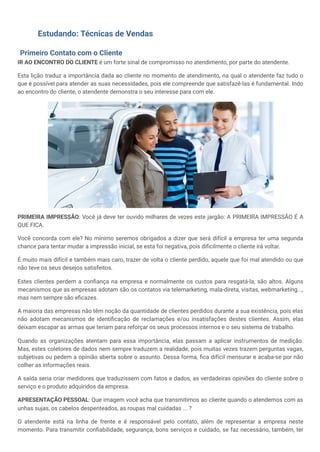 Estudando: Técnicas de Vendas
Primeiro Contato com o Cliente
IR AO ENCONTRO DO CLIENTE é um forte sinal de compromisso no atendimento, por parte do atendente.
Esta lição traduz a importância dada ao cliente no momento de atendimento, na qual o atendente faz tudo o
que é possível para atender as suas necessidades, pois ele compreende que satisfazê-las é fundamental. Indo
ao encontro do cliente, o atendente demonstra o seu interesse para com ele.
PRIMEIRA IMPRESSÃO: Você já deve ter ouvido milhares de vezes este jargão: A PRIMEIRA IMPRESSÃO É A
QUE FICA.
Você concorda com ele? No mínimo seremos obrigados a dizer que será difícil a empresa ter uma segunda
chance para tentar mudar a impressão inicial, se esta foi negativa, pois dificilmente o cliente irá voltar.
É muito mais difícil e também mais caro, trazer de volta o cliente perdido, aquele que foi mal atendido ou que
não teve os seus desejos satisfeitos.
Estes clientes perdem a confiança na empresa e normalmente os custos para resgatá-la, são altos. Alguns
mecanismos que as empresas adotam são os contatos via telemarketing, mala-direta, visitas, webmarketing...,
mas nem sempre são eficazes.
A maioria das empresas não têm noção da quantidade de clientes perdidos durante a sua existência, pois elas
não adotam mecanismos de identificação de reclamações e/ou insatisfações destes clientes. Assim, elas
deixam escapar as armas que teriam para reforçar os seus processos internos e o seu sistema de trabalho.
Quando as organizações atentam para essa importância, elas passam a aplicar instrumentos de medição.
Mas, estes coletores de dados nem sempre traduzem a realidade, pois muitas vezes trazem perguntas vagas,
subjetivas ou pedem a opinião aberta sobre o assunto. Dessa forma, fica difícil mensurar e acaba-se por não
colher as informações reais.
A saída seria criar medidores que traduzissem com fatos e dados, as verdadeiras opiniões do cliente sobre o
serviço e o produto adquiridos da empresa.
APRESENTAÇÃO PESSOAL: Que imagem você acha que transmitimos ao cliente quando o atendemos com as
unhas sujas, os cabelos despenteados, as roupas mal cuidadas ... ?
O atendente está na linha de frente e é responsável pelo contato, além de representar a empresa neste
momento. Para transmitir confiabilidade, segurança, bons serviços e cuidado, se faz necessário, também, ter
 