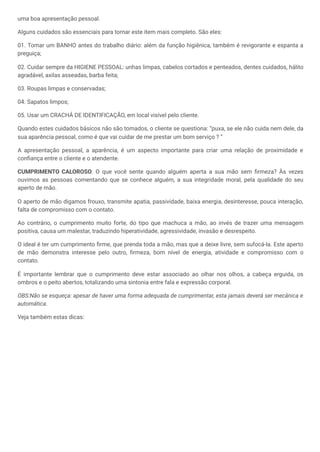 uma boa apresentação pessoal.
Alguns cuidados são essenciais para tornar este item mais completo. São eles:
01. Tomar um BANHO antes do trabalho diário: além da função higiênica, também é revigorante e espanta a
preguiça;
02. Cuidar sempre da HIGIENE PESSOAL: unhas limpas, cabelos cortados e penteados, dentes cuidados, hálito
agradável, axilas asseadas, barba feita;
03. Roupas limpas e conservadas;
04. Sapatos limpos;
05. Usar um CRACHÁ DE IDENTIFICAÇÃO, em local visível pelo cliente.
Quando estes cuidados básicos não são tomados, o cliente se questiona: “puxa, se ele não cuida nem dele, da
sua aparência pessoal, como é que vai cuidar de me prestar um bom serviço ? “
A apresentação pessoal, a aparência, é um aspecto importante para criar uma relação de proximidade e
confiança entre o cliente e o atendente.
CUMPRIMENTO CALOROSO: O que você sente quando alguém aperta a sua mão sem firmeza? Às vezes
ouvimos as pessoas comentando que se conhece alguém, a sua integridade moral, pela qualidade do seu
aperto de mão.
O aperto de mão digamos frouxo, transmite apatia, passividade, baixa energia, desinteresse, pouca interação,
falta de compromisso com o contato.
Ao contrário, o cumprimento muito forte, do tipo que machuca a mão, ao invés de trazer uma mensagem
positiva, causa um malestar, traduzindo hiperatividade, agressividade, invasão e desrespeito.
O ideal é ter um cumprimento firme, que prenda toda a mão, mas que a deixe livre, sem sufocá-la. Este aperto
de mão demonstra interesse pelo outro, firmeza, bom nível de energia, atividade e compromisso com o
contato.
É importante lembrar que o cumprimento deve estar associado ao olhar nos olhos, a cabeça erguida, os
ombros e o peito abertos, totalizando uma sintonia entre fala e expressão corporal.
OBS:Não se esqueça: apesar de haver uma forma adequada de cumprimentar, esta jamais deverá ser mecânica e
automática.
Veja também estas dicas:
 