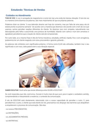 Estudando: Técnicas de Vendas
Cuidados no Atendimento
TOM DE VOZ: A voz é carregada de magnetismo e como tal, traz uma onda de intensa vibração. O tom de voz
e a maneira como dizemos as palavras, são mais importantes do que as próprias palavras.
Podemos dizer ao cliente: “a sua televisão deveria sair hoje do conserto, mas por falta de uma peça, ela só
estará pronta na próxima semana”. De acordo com a maneira que dizemos e de acordo com o tom de voz que
usamos, vamos perceber reações diferentes do cliente. Se dizemos isso com simpatia, naturalmente nos
desculpando pela falha e assumindo uma postura de humildade, falando com calma e num tom amistoso e
agradável, percebemos que a reação do cliente será de compreensão.
Por outro lado, se a mesma frase é dita de forma mecânica, estudada, artificial, ríspida, fria e com arrogância,
poderemos ter um cliente reagindo com raiva, procurando o gerente, gritando...
As palavras são símbolos com significados próprios. A forma como ELAS são utilizadas, também traz o seu
significado e com isso, cada palavra tem a sua vibração especial.
SABER ESCUTAR: Você acha que existe diferença entre OUVIR e ESCUTAR?
Se você respondeu que não, você errou. Escutar é muito mais do que ouvir, pois é captar o verdadeiro sentido,
compreendendo e interpretando a essência, o conteúdo da comunicação.
O ato de ESCUTAR está diretamente relacionado com a nossa capacidade de perceber o outro. E, para
percebermos o outro, o cliente que está diante de nós, precisamos nos despojar das barreiras que atrapalham
e empobrecem o processo de comunicação. São elas:
- os nossos PRECONCEITOS;
- as DISTRAÇÕES;
- os JULGAMENTOS PRÉVIOS;
- as ANTIPATIAS.
 