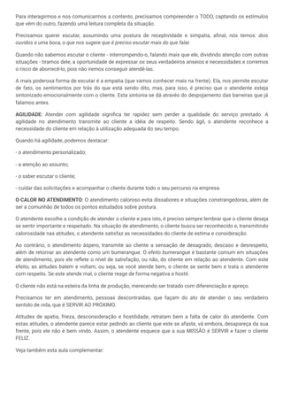 Para interagirmos e nos comunicarmos a contento, precisamos compreender o TODO, captando os estímulos
que vêm do outro, fazendo uma leitura completa da situação.
Precisamos querer escutar, assumindo uma postura de receptividade e simpatia, afinal, nós temos: dois
ouvidos e uma boca, o que nos sugere que é preciso escutar mais do que falar.
Quando não sabemos escutar o cliente - interrompendo-o, falando mais que ele, dividindo atenção com outras
situações - tiramos dele, a oportunidade de expressar os seus verdadeiros anseios e necessidades e corremos
o risco de aborrecê-lo, pois não iremos conseguir atendê-las.
A mais poderosa forma de escutar é a empatia (que vamos conhecer mais na frente). Ela, nos permite escutar
de fato, os sentimentos por trás do que está sendo dito, mas, para isso, é preciso que o atendente esteja
sintonizado emocionalmente com o cliente. Esta sintonia se dá através do despojamento das barreiras que já
falamos antes.
AGILIDADE: Atender com agilidade significa ter rapidez sem perder a qualidade do serviço prestado. A
agilidade no atendimento transmite ao cliente a idéia de respeito. Sendo ágil, o atendente reconhece a
necessidade do cliente em relação à utilização adequada do seu tempo.
Quando há agilidade, podemos destacar:
- o atendimento personalizado;
- a atenção ao assunto;
- o saber escutar o cliente;
- cuidar das solicitações e acompanhar o cliente durante todo o seu percurso na empresa.
O CALOR NO ATENDIMENTO: O atendimento caloroso evita dissabores e situações constrangedoras, além de
ser a comunhão de todos os pontos estudados sobre postura.
O atendente escolhe a condição de atender o cliente e para isto, é preciso sempre lembrar que o cliente deseja
se sentir importante e respeitado. Na situação de atendimento, o cliente busca ser reconhecido e, transmitindo
calorosidade nas atitudes, o atendente satisfaz as necessidades do cliente de estima e consideração.
Ao contrário, o atendimento áspero, transmite ao cliente a sensação de desagrado, descaso e desrespeito,
além de retornar ao atendente como um bumerangue. O efeito bumerangue é bastante comum em situações
de atendimento, pois ele reflete o nível de satisfação, ou não, do cliente em relação ao atendente. Com este
efeito, as atitudes batem e voltam, ou seja, se você atende bem, o cliente se sente bem e trata o atendente
com respeito. Se este atende mal, o cliente reage de forma negativa e hostil.
O cliente não está na esteira da linha de produção, merecendo ser tratado com diferenciação e apreço.
Precisamos ter em atendimento, pessoas descontraídas, que façam do ato de atender o seu verdadeiro
sentido de vida, que é SERVIR AO PRÓXIMO.
Atitudes de apatia, frieza, desconsideração e hostilidade, retratam bem a falta de calor do atendente. Com
estas atitudes, o atendente parece estar pedindo ao cliente que este se afaste, vá embora, desapareça da sua
frente, pois ele não é bem vindo. Assim, o atendente esquece que a sua MISSÃO é SERVIR e fazer o cliente
FELIZ.
Veja também esta aula complementar:
 