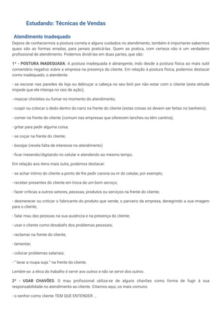 Estudando: Técnicas de Vendas
Atendimento Inadequado
Depois de conhecermos a postura correta e alguns cuidados no atendimento, também é importante sabermos
quais são as formas erradas, para jamais praticá-las. Quem as pratica, com certeza não é um verdadeiro
profissional de atendimento. Podemos dividi-las em duas partes, que são:
1ª - POSTURA INADEQUADA: A postura inadequada é abrangente, indo desde a postura física ao mais sutil
comentário negativo sobre a empresa na presença do cliente. Em relação à postura física, podemos destacar
como inadequado, o atendente:
- se escorar nas paredes da loja ou debruçar a cabeça no seu birô por não estar com o cliente (esta atitude
impede que ele interaja no raio de ação);
- mascar chicletes ou fumar no momento do atendimento;
- cuspir ou colocar o dedo dentro do nariz na frente do cliente (estas coisas só devem ser feitas no banheiro);
- comer na frente do cliente (comum nas empresas que oferecem lanches ou têm cantina);
- gritar para pedir alguma coisa;
- se coçar na frente do cliente;
- bocejar (revela falta de interesse no atendimento)
- ficar mexendo/digitando no celular e atendendo ao mesmo tempo.
Em relação aos itens mais sutis, podemos destacar:
- se achar íntimo do cliente a ponto de lhe pedir carona ou nr do celular, por exemplo;
- receber presentes do cliente em troca de um bom serviço;
- fazer críticas a outros setores, pessoas, produtos ou serviços na frente do cliente;
- desmerecer ou criticar o fabricante do produto que vende, o parceiro da empresa, denegrindo a sua imagem
para o cliente;
- falar mau das pessoas na sua ausência e na presença do cliente;
- usar o cliente como desabafo dos problemas pessoais;
- reclamar na frente do cliente;
- lamentar;
- colocar problemas salariais;
- “ lavar a roupa suja “ na frente do cliente.
Lembre-se: a ética do trabalho é servir aos outros e não se servir dos outros.
2ª - USAR CHAVÕES: O mau profissional utiliza-se de alguns chavões como forma de fugir à sua
responsabilidade no atendimento ao cliente. Citamos aqui, os mais comuns:
- o senhor como cliente TEM QUE ENTENDER ...
 
