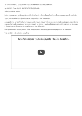 - o senhor DEVERIA AGRADECER O QUE A EMPRESA FAZ PELO SENHOR...
- o CLIENTE É UM CHATO QUE SEMPRE QUER MAIS...
- AÍ VEM ELE DE NOVO...
Estas frases geram um bloqueio mental, dificultando a liberação do lado bom da pessoa que atende o cliente.
Agora pare e reflita: você gostaria de ser comparado a este atendente?
Aqui, podemos ter o efeito bumerangue, que torna um círculo vicioso na postura inadequada, pois, o atendente
usa os chavões (pensa dessa forma em relação ao cliente e a situação de atendimento), o cliente se aborrece
e descarrega no atendente, ou simplesmente não volta mais.
Para quebrar este ciclo, é preciso haver uma mudança radical no pensamento e postura do atendente.
Veja também esta palestra completa:
Curso Psicologia de vendas e persuasão - O poder das palavr
Curso Psicologia de vendas e persuasão - O poder das palavr…
…
 