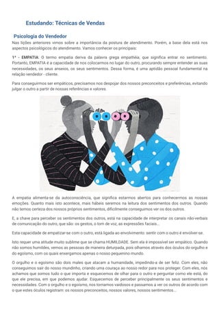 Estudando: Técnicas de Vendas
Psicologia do Vendedor
Nas lições anteriores vimos sobre a importância da postura de atendimento. Porém, a base dela está nos
aspectos psicológicos do atendimento. Vamos conhecer os principais:
1ª - EMPATIA: O termo empatia deriva da palavra grega empathéia, que significa entrar no sentimento.
Portanto, EMPATIA é a capacidade de nos colocarmos no lugar do outro, procurando sempre entender as suas
necessidades, os seus anseios, os seus sentimentos. Dessa forma, é uma aptidão pessoal fundamental na
relação vendedor - cliente.
Para conseguirmos ser empáticos, precisamos nos despojar dos nossos preconceitos e preferências, evitando
julgar o outro a partir de nossas referências e valores.
A empatia alimenta-se da autoconsciência, que significa estarmos abertos para conhecermos as nossas
emoções. Quanto mais isto acontece, mais hábeis seremos na leitura dos sentimentos dos outros. Quando
não temos certeza dos nossos próprios sentimentos, dificilmente conseguimos ver os dos outros.
E, a chave para perceber os sentimentos dos outros, está na capacidade de interpretar os canais não-verbais
de comunicação do outro, que são: os gestos, o tom de voz, as expressões faciais...
Esta capacidade de empatizar-se com o outro, está ligada ao envolvimento: sentir com o outro é envolver-se.
Isto requer uma atitude muito sublime que se chama HUMILDADE. Sem ela é impossível ser empático. Quando
não somos humildes, vemos as pessoas de maneira deturpada, pois olhamos através dos óculos do orgulho e
do egoísmo, com os quais enxergamos apenas o nosso pequenino mundo.
O orgulho e o egoísmo são dois males que atacam a humanidade, impedindo-a de ser feliz. Com eles, não
conseguimos sair do nosso mundinho, criando uma couraça ao nosso redor para nos proteger. Com eles, nós
achamos que somos tudo o que importa e esquecemos de olhar para o outro e perguntar como ele está, do
que ele precisa, em que podemos ajudar. Esquecemos de perceber principalmente os seus sentimentos e
necessidades. Com o orgulho e o egoísmo, nos tornamos vaidosos e passamos a ver os outros de acordo com
o que estes óculos registram: os nossos preconceitos, nossos valores, nossos sentimentos...
 