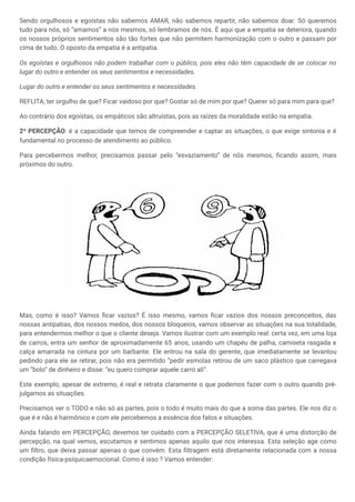 Sendo orgulhosos e egoístas não sabemos AMAR, não sabemos repartir, não sabemos doar. Só queremos
tudo para nós, só “amamos” a nós mesmos, só lembramos de nós. É aqui que a empatia se deteriora, quando
os nossos próprios sentimentos são tão fortes que não permitem harmonização com o outro e passam por
cima de tudo. O oposto da empatia é a antipatia.
Os egoístas e orgulhosos não podem trabalhar com o público, pois eles não têm capacidade de se colocar no
lugar do outro e entender os seus sentimentos e necessidades.
Lugar do outro e entender os seus sentimentos e necessidades.
REFLITA; ter orgulho de que? Ficar vaidoso por que? Gostar só de mim por que? Querer só para mim para que?
Ao contrário dos egoístas, os empáticos são altruístas, pois as raízes da moralidade estão na empatia.
2ª PERCEPÇÃO: é a capacidade que temos de compreender e captar as situações, o que exige sintonia e é
fundamental no processo de atendimento ao público.
Para percebermos melhor, precisamos passar pelo “esvaziamento” de nós mesmos, ficando assim, mais
próximos do outro.
Mas, como é isso? Vamos ficar vazios? É isso mesmo, vamos ficar vazios dos nossos preconceitos, das
nossas antipatias, dos nossos medos, dos nossos bloqueios, vamos observar as situações na sua totalidade,
para entendermos melhor o que o cliente deseja. Vamos ilustrar com um exemplo real: certa vez, em uma loja
de carros, entra um senhor de aproximadamente 65 anos, usando um chapéu de palha, camiseta rasgada e
calça amarrada na cintura por um barbante. Ele entrou na sala do gerente, que imediatamente se levantou
pedindo para ele se retirar, pois não era permitido “pedir esmolas retirou de um saco plástico que carregava
um ”bolo“ de dinheiro e disse: “eu quero comprar aquele carro ali”.
Este exemplo, apesar de extremo, é real e retrata claramente o que podemos fazer com o outro quando pré-
julgamos as situações.
Precisamos ver o TODO e não só as partes, pois o todo é muito mais do que a soma das partes. Ele nos diz o
que é e não é harmônico e com ele percebemos a essência dos fatos e situações.
Ainda falando em PERCEPÇÃO, devemos ter cuidado com a PERCEPÇÃO SELETIVA, que é uma distorção de
percepção, na qual vemos, escutamos e sentimos apenas aquilo que nos interessa. Esta seleção age como
um filtro, que deixa passar apenas o que convém. Esta filtragem está diretamente relacionada com a nossa
condição física-psíquicaemocional. Como é isso ? Vamos entender:
 