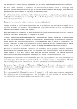 Até brinquedos os cidadãos romanos compravam para seus filhos, geralmente feitos de madeira ou cerâmica.
Na Idade Média, o comércio se intensificou por meio das rotas marítimas, porque as viagens por terra
passaram a enfrentar dois riscos maiores que os piratas marítimos: as hordas e as doenças, como a famosa
peste negra que matou um terço da população do continente europeu.
Em galeões ou caravelas, eram transportados vinhos, azeitona, frutas e sal produzidos pelos países quentes
do Mediterrâneo. Também eram levados artigos de luxo do Oriente, como seda, joias e especiarias utilizadas
na conservação de alimentos.
Dos portos, as mercadorias entravam por terra e eram levadas às cidades.
Nesses caminhos, os comerciantes descobriram que os cruzamentos das estradas eram ideais para o
comércio, já que por eles passavam inúmeros viajantes. Desse hábito surgiram as feiras, concentrações de
vários comerciantes que vendiam seus produtos.
Para se protegerem de salteadores, se organizavam em grupos, tanto para suas viagens como para montar as
feiras que, por sua vez, deram origem às associações de classe.
Durante o Renascimento e a Idade Moderna, com o crescimento dos burgos – cidades que se desenvolveram
em torno dos castelos feudais o aumento da população e o desenvolvimento de manufaturas, o comércio
entrou em nova fase, e os habitantes passaram a ter uma variedade maior de opções de compra. Época das
grandes navegações, de novas rotas marítimas, do fim do feudalismo e de novos modelos comerciais. Nesse
período, em 21 de abril de 1500, começou a história do Brasil e também a história do nosso comércio.
No Brasil, no começo do século XVI e do século XVII, o comércio era, em quase sua totalidade, ambulante.
Excetuando se São Vicente e Olinda, quase não existiam núcleos urbanos razoáveis onde um comércio de
varejo pudesse se fixar. Havia uma ou outra venda em pequenos povoados e um estoque precário de
mercadorias grosseiras e poucos gêneros alimentícios para atender a escassas populações rurais.
Do ponto de vista empresarial, as vendas em Recife (possuíam pequenas dimensões e, provavelmente, poucas
mercadorias para oferecer. Isso é um bom exemplo de como era o nosso varejo no início do século XIX. O Rio
de Janeiro e algumas poucas cidades tinham comércios semelhantes ou timidamente melhores.
Somente no Segundo Reinado, em 1850, surgiu o Código Comercial, demonstrando que, nessa época, as
relações entre a produção agrícola, a atividade mercantil e a atividade fabril já eram complexas o suficiente
para exigir uma regulamentação.
Entre meados do século XIX e os primeiros anos do século XX, o varejo brasileiro, aos poucos, se especializou.
Os estabelecimentos comerciais passaram a ser designados não mais vendas mas peixaria, frutaria,
mercearia, empório, padaria, quitanda, bazar, açougue, armazém e outros.
 
