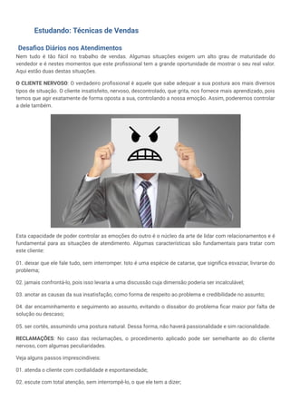 Estudando: Técnicas de Vendas
Desafios Diários nos Atendimentos
Nem tudo é tão fácil no trabalho de vendas. Algumas situações exigem um alto grau de maturidade do
vendedor e é nestes momentos que este profissional tem a grande oportunidade de mostrar o seu real valor.
Aqui estão duas destas situações.
O CLIENTE NERVOSO: O verdadeiro profissional é aquele que sabe adequar a sua postura aos mais diversos
tipos de situação. O cliente insatisfeito, nervoso, descontrolado, que grita, nos fornece mais aprendizado, pois
temos que agir exatamente de forma oposta a sua, controlando a nossa emoção. Assim, poderemos controlar
a dele também.
Esta capacidade de poder controlar as emoções do outro é o núcleo da arte de lidar com relacionamentos e é
fundamental para as situações de atendimento. Algumas características são fundamentais para tratar com
este cliente:
01. deixar que ele fale tudo, sem interromper. Isto é uma espécie de catarse, que significa esvaziar, livrarse do
problema;
02. jamais confrontá-lo, pois isso levaria a uma discussão cuja dimensão poderia ser incalculável;
03. anotar as causas da sua insatisfação, como forma de respeito ao problema e credibilidade no assunto;
04. dar encaminhamento e seguimento ao assunto, evitando o dissabor do problema ficar maior por falta de
solução ou descaso;
05. ser cortês, assumindo uma postura natural. Dessa forma, não haverá passionalidade e sim racionalidade.
RECLAMAÇÕES: No caso das reclamações, o procedimento aplicado pode ser semelhante ao do cliente
nervoso, com algumas peculiaridades.
Veja alguns passos imprescindíveis:
01. atenda o cliente com cordialidade e espontaneidade;
02. escute com total atenção, sem interrompê-lo, o que ele tem a dizer;
 