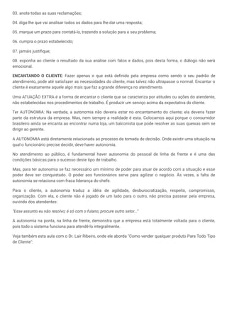 03. anote todas as suas reclamações;
04. diga-lhe que vai analisar todos os dados para lhe dar uma resposta;
05. marque um prazo para contatá-lo, trazendo a solução para o seu problema;
06. cumpra o prazo estabelecido;
07. jamais justifique;
08. exponha ao cliente o resultado da sua análise com fatos e dados, pois desta forma, o diálogo não será
emocional.
ENCANTANDO O CLIENTE: Fazer apenas o que está definido pela empresa como sendo o seu padrão de
atendimento, pode até satisfazer as necessidades do cliente, mas talvez não ultrapasse o normal. Encantar o
cliente é exatamente aquele algo mais que faz a grande diferença no atendimento.
Uma ATUAÇÃO EXTRA é a forma de encantar o cliente que se caracteriza por atitudes ou ações do atendente,
não estabelecidas nos procedimentos de trabalho. É produzir um serviço acima da expectativa do cliente.
Ter AUTONOMIA: Na verdade, a autonomia não deveria estar no encantamento do cliente; ela deveria fazer
parte da estrutura da empresa. Mas, nem sempre a realidade é esta. Colocamos aqui porque o consumidor
brasileiro ainda se encanta ao encontrar numa loja, um balconista que pode resolver as suas queixas sem se
dirigir ao gerente.
A AUTONOMIA está diretamente relacionada ao processo de tomada de decisão. Onde existir uma situação na
qual o funcionário precise decidir, deve haver autonomia.
No atendimento ao público, é fundamental haver autonomia do pessoal de linha de frente e é uma das
condições básicas para o sucesso deste tipo de trabalho.
Mas, para ter autonomia se faz necessário um mínimo de poder para atuar de acordo com a situação e esse
poder deve ser conquistado. O poder aos funcionários serve para agilizar o negócio. Às vezes, a falta de
autonomia se relaciona com fraca liderança do chefe.
Para o cliente, a autonomia traduz a idéia de agilidade, desburocratização, respeito, compromisso,
organização. Com ela, o cliente não é jogado de um lado para o outro, não precisa passear pela empresa,
ouvindo dos atendentes:
“Esse assunto eu não resolvo; é só com o fulano; procure outro setor...”
A autonomia na ponta, na linha de frente, demonstra que a empresa está totalmente voltada para o cliente,
pois todo o sistema funciona para atendê-lo integralmente.
Veja também esta aula com o Dr. Lair Ribeiro, onde ele aborda "Como vender qualquer produto Para Todo Tipo
de Cliente":
 