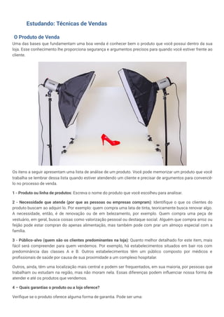 Estudando: Técnicas de Vendas
O Produto de Venda
Uma das bases que fundamentam uma boa venda é conhecer bem o produto que você possui dentro da sua
loja. Esse conhecimento lhe proporciona segurança e argumentos precisos para quando você estiver frente ao
cliente.
Os itens a seguir apresentam uma lista de análise de um produto. Você pode memorizar um produto que você
trabalha se lembrar dessa lista quando estiver atendendo um cliente e precisar de argumentos para convencê-
lo no processo de venda.
1 - Produto ou linha de produtos: Escreva o nome do produto que você escolheu para analisar.
2 - Necessidade que atende (por que as pessoas ou empresas compram): Identifique o que os clientes do
produto buscam ao adquiri lo. Por exemplo: quem compra uma lata de tinta, teoricamente busca renovar algo.
A necessidade, então, é de renovação ou de em belezamento, por exemplo. Quem compra uma peça de
vestuário, em geral, busca coisas como valorização pessoal ou destaque social. Alguém que compra arroz ou
feijão pode estar compran do apenas alimentação, mas também pode com prar um almoço especial com a
família.
3 - Público-alvo (quem são os clientes predominantes na loja): Quanto melhor detalhado for este item, mais
fácil será compreender para quem vendemos. Por exemplo, há estabelecimentos situados em bair ros com
predominância das classes A e B. Outros estabelecimentos têm um público composto por médicos e
profissionais de saúde por causa de sua proximidade a um complexo hospitalar.
Outros, ainda, têm uma localização mais central e podem ser frequentados, em sua maioria, por pessoas que
trabalham ou estudam na região, mas não moram nela. Essas diferenças podem influenciar nossa forma de
atender e até os produtos que vendemos.
4 – Quais garantias o produto ou a loja oferece?
Verifique se o produto oferece alguma forma de garantia. Pode ser uma:
 