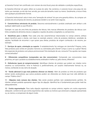 a) Garantia Formal: tem certificado com número da nota fiscal, prazo de validade e condições específicas;
b) Garantia Informal: em geral, refere se à praxe do setor. No comércio, é costume trocar uma peça de ves
tuário, por exemplo, se ela não tiver servido, por outra de tamanho maior ou menor. Geralmente, a troca é feita
sem qualquer procedimento formal;
c) Garantia Institucional: esta é mais uma “sensação de certeza” do que uma garantia efetiva. Ao comprar um
produto de uma empresa de renome, as pessoas tendem a se sentir mais seguras.
5 - Características estruturais do produto. Descreva estruturalmente o produto analisado sem atribuir a ele
qualquer adjetivação ou qua lificativo.
Exemplo: no caso de uma linha de produtos die téticos, três marcas diferentes de produtos die téticos com
linha completa de alimentos doces e salgados e opções de pratos congelados ou semiprontos.
6 - Benefícios para o cliente. Para cada uma das características relacionadas no campo anterior, atribua
algum benefício para o cliente, com base no exemplo anterior. Linha de produtos dietéticos: variedade de
opções, facilidade de encontrar o que quiser para dietas, produtos de origem conhecida e de renome, por
exemplo.
7 - Serviços de apoio, orientação ou suporte. O estabelecimento faz entregas em domicílio? Prepara, corta,
fatia produtos para venda em porções menores ou solicitadas pelo cliente? Limpa a carne ou o peixe? Monta
kits especiais de produtos com preços promocionais? Dá orientação de uso, consumo? Faz ajustes nas roupas
comercializadas?
8 - Diferenciais competitivos (comparados aos dos concorrentes). Comparado aos concorrentes mais
próximos, em que o produto ou estabelecimento analisado é melhor ou, pelo menos, diferente?
9 - Referências (quem já compra/consome). Identifique clientes do produto que podem ser citados como
usuários ou consumidores. Uma re ferência é, preferivelmente, um usuário relativamente famoso ou, ao
menos, conhecido no seu ramo de atuação.
10 - Venda adicional (o que mais podemos oferecer ao cliente). Além do produto ou linha de produtos que
estiver sendo analisado(a), que outros produtos podem ser oferecidos ao cliente que tiver sido definido no
campo “Público Alvo”?
11 - Objeções mais comuns dos clientes. Não existe produto perfeito nem estabelecimento perfeito. Os
clientes sempre poderão apresentar algum tipo de objeção. Identificá las é fundamental para poder tratá las
adequadamente.
12 - Contra argumentação. Para cada objeção registrada no campo anterior, registre um contra argumento
adequado. Lembre-se de que contra argumentos são razões ou motivos que amenizam a objeção apresentada
ou, ao menos, a compensam de algum modo.
 