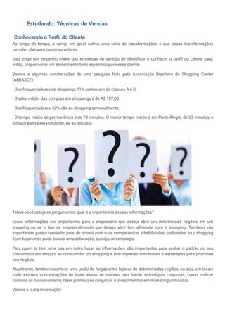 Estudando: Técnicas de Vendas
Conhecendo o Perfil do Cliente
Ao longo do tempo, o varejo em geral sofreu uma série de transformações e que essas transformações
também afetaram os consumidores.
Isso exige um empenho maior das empresas no sentido de identificar e conhecer o perfil do cliente para,
então, proporcionar um atendimento todo específico para esse cliente.
Vamos a algumas constatações de uma pesquisa feita pela Associação Brasileira de Shopping Center
(ABRASCE):
- Dos frequentadores de shoppings 71% pertencem às classes A e B.
- O valor médio das compras em shoppings é de R$ 107,00.
- Dos frequentadores, 62% vão ao shopping semanalmente.
- O tempo médio de permanência é de 73 minutos. O menor tempo médio é em Porto Alegre, de 63 minutos, e
o maior é em Belo Horizonte, de 94 minutos.
Talvez você esteja se perguntando: qual é a importância dessas informações?
Essas informações são importantes para o empresário que deseja abrir um determinado negócio em um
shopping ou se o tipo de empreendimento que deseja abrir tem afinidade com o shopping. Também são
importantes para o vendedor, pois, de acordo com suas competências e habilidades, pode saber se o shopping
é um lugar onde pode buscar uma colocação, ou seja, um emprego.
Para quem já tem uma loja em outro lugar, as informações são importantes para avaliar o padrão do seu
consumidor em relação ao consumidor do shopping e tirar algumas conclusões e estratégias para promover
seu negócio.
Atualmente, também acontece uma união de forças entre lojistas de determinadas regiões, ou seja, em locais
onde existem concentrações de lojas, essas se reúnem para tomar estratégias conjuntas, como unificar
horários de funcionamento, fazer promoções conjuntas e investimentos em marketing unificados.
Vamos a outra informação:
 