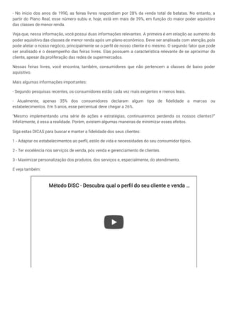- No início dos anos de 1990, as feiras livres respondiam por 28% da venda total de batatas. No entanto, a
partir do Plano Real, esse número subiu e, hoje, está em mais de 39%, em função do maior poder aquisitivo
das classes de menor renda.
Veja que, nessa informação, você possui duas informações relevantes. A primeira é em relação ao aumento do
poder aquisitivo das classes de menor renda após um plano econômico. Deve ser analisada com atenção, pois
pode afetar o nosso negócio, principalmente se o perfil de nosso cliente é o mesmo. O segundo fator que pode
ser analisado é o desempenho das feiras livres. Elas possuem a característica relevante de se aproximar do
cliente, apesar da proliferação das redes de supermercados.
Nessas feiras livres, você encontra, também, consumidores que não pertencem a classes de baixo poder
aquisitivo.
Mais algumas informações importantes:
- Segundo pesquisas recentes, os consumidores estão cada vez mais exigentes e menos leais.
- Atualmente, apenas 35% dos consumidores declaram algum tipo de fidelidade a marcas ou
estabelecimentos. Em 5 anos, esse percentual deve chegar a 26%.
“Mesmo implementando uma série de ações e estratégias, continuaremos perdendo os nossos clientes?”
Infelizmente, é essa a realidade. Porém, existem algumas maneiras de minimizar esses efeitos.
Siga estas DICAS para buscar e manter a fidelidade dos seus clientes:
1 - Adaptar os estabelecimentos ao perfil, estilo de vida e necessidades do seu consumidor típico.
2 - Ter excelência nos serviços de venda, pós venda e gerenciamento de clientes.
3 - Maximizar personalização dos produtos, dos serviços e, especialmente, do atendimento.
E veja também:
Método DISC - Descubra qual o perfil do seu cliente e venda
Método DISC - Descubra qual o perfil do seu cliente e venda …
…
 