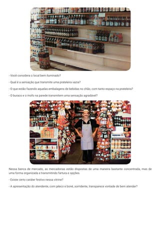 - Você considera o local bem iluminado?
- Qual é a sensação que transmite uma prateleira vazia?
- O que estão fazendo aquelas embalagens de bebidas no chão, com tanto espaço na prateleira?
- O buraco e o mofo na parede transmitem uma sensação agradável?
Nessa banca de mercado, as mercadorias estão dispostas de uma maneira bastante concentrada, mas de
uma forma organizada e transmitindo fartura e opções.
- Existe certo caráter festivo nessa vitrine?
- A apresentação do atendente, com jaleco e boné, sorridente, transparece vontade de bem atender?
 