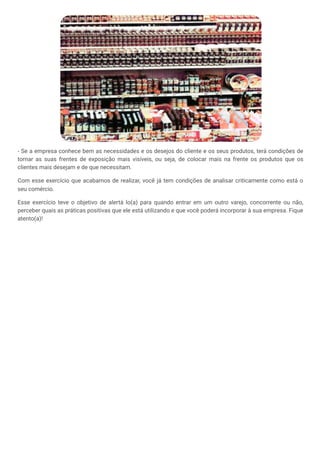 - Se a empresa conhece bem as necessidades e os desejos do cliente e os seus produtos, terá condições de
tornar as suas frentes de exposição mais visíveis, ou seja, de colocar mais na frente os produtos que os
clientes mais desejam e de que necessitam.
Com esse exercício que acabamos de realizar, você já tem condições de analisar criticamente como está o
seu comércio.
Esse exercício teve o objetivo de alertá lo(a) para quando entrar em um outro varejo, concorrente ou não,
perceber quais as práticas positivas que ele está utilizando e que você poderá incorporar à sua empresa. Fique
atento(a)!
 