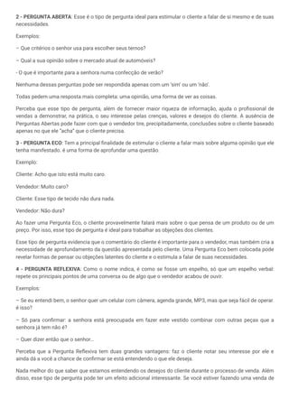 2 - PERGUNTA ABERTA: Esse é o tipo de pergunta ideal para estimular o cliente a falar de si mesmo e de suas
necessidades.
Exemplos:
– Que critérios o senhor usa para escolher seus ternos?
– Qual a sua opinião sobre o mercado atual de automóveis?
- O que é importante para a senhora numa confecção de verão?
Nenhuma dessas perguntas pode ser respondida apenas com um ‘sim’ ou um ‘não’.
Todas pedem uma resposta mais completa: uma opinião, uma forma de ver as coisas.
Perceba que esse tipo de pergunta, além de fornecer maior riqueza de informação, ajuda o profissional de
vendas a demonstrar, na prática, o seu interesse pelas crenças, valores e desejos do cliente. A ausência de
Perguntas Abertas pode fazer com que o vendedor tire, precipitadamente, conclusões sobre o cliente baseado
apenas no que ele “acha” que o cliente precisa.
3 - PERGUNTA ECO: Tem a principal finalidade de estimular o cliente a falar mais sobre alguma opinião que ele
tenha manifestado. é uma forma de aprofundar uma questão.
Exemplo:
Cliente: Acho que isto está muito caro.
Vendedor: Muito caro?
Cliente: Esse tipo de tecido não dura nada.
Vendedor: Não dura?
Ao fazer uma Pergunta Eco, o cliente provavelmente falará mais sobre o que pensa de um produto ou de um
preço. Por isso, esse tipo de pergunta é ideal para trabalhar as objeções dos clientes.
Esse tipo de pergunta evidencia que o comentário do cliente é importante para o vendedor, mas também cria a
necessidade de aprofundamento da questão apresentada pelo cliente. Uma Pergunta Eco bem colocada pode
revelar formas de pensar ou objeções latentes do cliente e o estimula a falar de suas necessidades.
4 - PERGUNTA REFLEXIVA: Como o nome indica, é como se fosse um espelho, só que um espelho verbal:
repete os principais pontos de uma conversa ou de algo que o vendedor acabou de ouvir.
Exemplos:
– Se eu entendi bem, o senhor quer um celular com câmera, agenda grande, MP3, mas que seja fácil de operar.
é isso?
– Só para confirmar: a senhora está preocupada em fazer este vestido combinar com outras peças que a
senhora já tem não é?
– Quer dizer então que o senhor...
Perceba que a Pergunta Reflexiva tem duas grandes vantagens: faz o cliente notar seu interesse por ele e
ainda dá a você a chance de confirmar se está entendendo o que ele deseja.
Nada melhor do que saber que estamos entendendo os desejos do cliente durante o processo de venda. Além
disso, esse tipo de pergunta pode ter um efeito adicional interessante. Se você estiver fazendo uma venda de
 