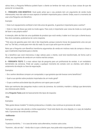 vários itens, a Pergunta Reflexiva poderá fazer o cliente se lembrar de mais uma ou duas coisas de que ele
possa ter se esquecido.
5 - PERGUNTA COM BENEFÍCIO: Você pode achar que o seu produto tem um argumento de venda muito
interessante, mas não sabe se esse aspecto é também importante para o cliente. Então, esse é o momento de
usar uma Pergunta com Benefício.
Exemplo:
– Este é um equipamento confiável e tem três anos de garantia. A garantia é importante para o senhor?
– Este é o tipo de blusa que está na moda agora. Para você, é importante usar coisa da moda ou você gosta
de fazer o seu próprio estilo?
A intenção, além de falar de uma qualidade do produto que você vende, é saber se é isso que o cliente busca.
Nos dois exemplos, poderíamos ter como resposta:
“Três anos de garantia para mim não é tão importante, porque costumo trocar de equipamento uma vez por
ano” ou “De fato, a moda para mim não diz nada. Eu uso o que acho que me cai bem.”
Note que a Pergunta com Benefício transforma argumentos de venda em motivos reais de compra e checa o
que é realmente importante para o cliente.
Se o benefício que você mencionou é algo valioso para o cliente, você terá transformado, de forma sutil e
eficaz, seu argumento de venda em um motivo real de compra.
6 - PERGUNTA TESTE: É o mais valioso tipo de pergunta para um profissional de vendas. é um verdadeiro
termômetro da conversa. Pode ser usada a qualquer momento do contato com os clientes, sem afetar o
andamento da relação ou fase da negociação.
Exemplos:
– Se o senhor decidisse comprar um computador, o que gostaria que ele tivesse como benefícios?
– Qual a sua opinião sobre produtos importados de um modo geral?
– O que a senhora acha deste tipo de poltrona com apoio para os pés?
Note que nenhuma das perguntas muda o rumo da conversa. Ao contrário, mantém o diálogo que demonstra
seu interesse pelo cliente.
Uma Pergunta Teste pode ter basicamente três tipos de resposta:
-Fria-
Exemplos:
“Não gostei desse modelo!” O cliente já descartou o modelo, mas continua no processo de venda.
“Acho que isto aqui não atende a minha expectativa.” Você está diante de uma objeção, é o caso de trabalhar
nela. O processo de venda ainda continua.
-Indiferente-
Exemplos:
“é parece bonitinho...” - é o caso de tentar outra alternativa, mostrar outra coisa.
“Hummm...não sei não.” - Ainda não é o que o cliente quer, mas pode estar esquentando. Continue.
 