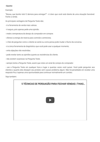 -Quente-
Exemplo:
“Nossa, que bonito isto! E demora para entregar?” - é claro que você está diante de uma situação favorável.
Feche a venda.
As principais vantagens da Pergunta Teste são:
- é a ferramenta de venda mais valiosa.
- é segura, pois apenas pede uma opinião.
- mede a temperatura do desejo do comprador em comprar.
- oferece a energia de reserva para controlar a entrevista.
- o fato de perguntar como o cliente se sente ou como pensa pode mudar o Rumo da conversa.
- é a única ferramenta de diagnóstico que você pode usar a qualquer momento.
- evita objeções não resolvidas.
- pode revelar tanto as opiniões quanto as resistências do cliente.
- não existem surpresas na Pergunta Teste.
- sempre tente a Pergunta Teste, assim que notar um sinal de compra do comprador.
- use a Pergunta Teste em qualquer hora e lugar e quantas vezes você quiser. Você pode perguntar aos
clientes o quanto eles desejam seu produto sem causar problema algum. Não há penalidade em receber uma
resposta fria, é apenas uma oportunidade para continuar normalmente um contato.
Veja também:
5 TÉCNICAS DE PERSUASÃO PARA FECHAR VENDAS | THIAG
5 TÉCNICAS DE PERSUASÃO PARA FECHAR VENDAS | THIAG…
…
 