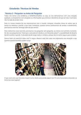 Estudando: Técnicas de Vendas
Técnica 2 - Perguntar-se Antes de Perguntar
Todos nós temos uma tendência a GENERALIZAÇÕES, ou seja, ao nos defrontarmos com uma situação
qualquer, a comparamos com situações ou informações que já temos e decidimos do que se trata. A princípio,
não há nada de errado nisso.
Esta é a nossa maneira de nos relacionarmos com o mundo: comparar situações novas às outras que já
temos na memória e decidir o que fazer. Entretanto, quando somos profissionais de vendas e atendimento,
precisamos exercitar “enxergar além do que vemos”.
Para realizarmos esse exercício, precisamos nos perguntar sem perguntar, ao menos num primeiro momento.
Se não nos perguntarmos “Será que o cara está em dúvida ou só checando preço?”, a possibilidade de deixá lo
decidir sozinho é grande. E ele pode decidir largar tudo e ir embora, porque não se sentiu seguro para comprar.
Vamos fazer um exercício sobre isso? A seguir, observe cada foto cada uma representa uma situação e veja
quantos questionamentos podem surgir.
O que você acha que faz essa moça? é uma cliente procurando algum livro? É uma funcionária colocando os
livros nos seus lugares?
 