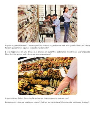 O que a moça está fazendo? E as crianças? São filhas da moça? Por que você acha que são filhas dela? O que
faz com que achemos algumas coisas tão rapidamente?
E se a moça saísse em uma direção e as crianças em outra? Não poderíamos descobrir que as crianças são
filhas de outra pessoa, e não dessa que vemos nessa cena?
O que podemos deduzir dessa foto? é um homem fazendo compras para sua casa?
Está seguindo a lista que recebeu da esposa? Pode ser um comerciante? Ele pode estar precisando de ajuda?
 