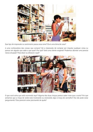 Que tipo de impressão ou sentimento passa essa cena? Ela é uma dona de casa?
é uma conhecedora das coisas que compra? Dá a impressão de comprar por impulso qualquer coisa ou
parece ser alguém que sabe o que quer? Por quê? Será uma cliente exigente? Podemos abordar uma pessoa
nessa situação? Para dizer ou oferecer o quê?
O que você acha que está ocorrendo aqui? Alguma das duas moças parece saber mais que a outra? Por que
achamos que a moça de verde está mostrando ou ensinando algo à moça de vermelho? Ela não pode estar
perguntando? Elas parecem estar precisando de ajuda?
 