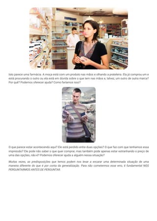 Isto parece uma farmácia. A moça está com um produto nas mãos e olhando a prateleira. Ela já comprou um e
está procurando o outro ou ela está em dúvida sobre o que tem nas mãos e, talvez, um outro de outra marca?
Por quê? Podemos oferecer ajuda? Como faríamos isso?
O que parece estar acontecendo aqui? Ele está perdido entre duas opções? O que faz com que tenhamos essa
impressão? Ele pode não saber o que quer comprar, mas também pode apenas estar estranhando o preço de
uma das opções, não é? Podemos oferecer ajuda a alguém nessa situação?
Muitas vezes, as predisposições que temos podem nos levar a encarar uma determinada situação de uma
maneira diferente do que é por conta da generalização. Para não cometermos esse erro, é fundamental NOS
PERGUNTARMOS ANTES DE PERGUNTAR.
 