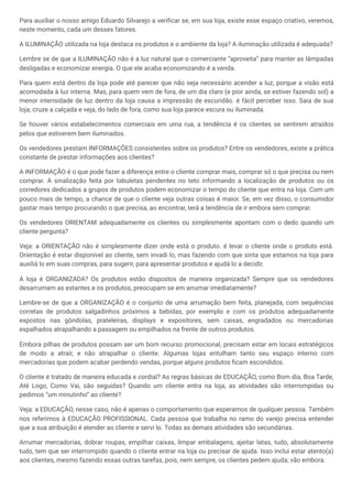 Para auxiliar o nosso amigo Eduardo Silvarejo a verificar se, em sua loja, existe esse espaço criativo, veremos,
neste momento, cada um desses fatores.
A ILUMINAÇÃO utilizada na loja destaca os produtos e o ambiente da loja? A iluminação utilizada é adequada?
Lembre se de que a ILUMINAÇÃO não é a luz natural que o comerciante “aproveita” para manter as lâmpadas
desligadas e economizar energia. O que ele acaba economizando é a venda.
Para quem está dentro da loja pode até parecer que não seja necessário acender a luz, porque a visão está
acomodada à luz interna. Mas, para quem vem de fora, de um dia claro (e pior ainda, se estiver fazendo sol) a
menor intensidade de luz dentro da loja causa a impressão de escuridão. é fácil perceber isso. Saia de sua
loja; cruze a calçada e veja, do lado de fora, como sua loja parece escura ou iluminada.
Se houver vários estabelecimentos comerciais em uma rua, a tendência é os clientes se sentirem atraídos
pelos que estiverem bem iluminados.
Os vendedores prestam INFORMAÇÕES consistentes sobre os produtos? Entre os vendedores, existe a prática
constante de prestar informações aos clientes?
A INFORMAÇÃO é o que pode fazer a diferença entre o cliente comprar mais, comprar só o que precisa ou nem
comprar. A sinalização feita por tabuletas pendentes no teto informando a localização de produtos ou os
corredores dedicados a grupos de produtos podem economizar o tempo do cliente que entra na loja. Com um
pouco mais de tempo, a chance de que o cliente veja outras coisas é maior. Se, em vez disso, o consumidor
gastar mais tempo procurando o que precisa, ao encontrar, terá a tendência de ir embora sem comprar.
Os vendedores ORIENTAM adequadamente os clientes ou simplesmente apontam com o dedo quando um
cliente pergunta?
Veja: a ORIENTAÇÃO não é simplesmente dizer onde está o produto. é levar o cliente onde o produto está.
Orientação é estar disponível ao cliente, sem invadi lo, mas fazendo com que sinta que estamos na loja para
auxiliá lo em suas compras, para sugerir, para apresentar produtos e ajudá lo a decidir.
A loja é ORGANIZADA? Os produtos estão dispostos de maneira organizada? Sempre que os vendedores
desarrumam as estantes e os produtos, preocupam se em arrumar imediatamente?
Lembre-se de que a ORGANIZAÇÃO é o conjunto de uma arrumação bem feita, planejada, com sequências
corretas de produtos salgadinhos próximos a bebidas, por exemplo e com os produtos adequadamente
expostos nas gôndolas, prateleiras, displays e expositores, sem caixas, engradados ou mercadorias
espalhados atrapalhando a passagem ou empilhados na frente de outros produtos.
Embora pilhas de produtos possam ser um bom recurso promocional, precisam estar em locais estratégicos
de modo a atrair, e não atrapalhar o cliente. Algumas lojas entulham tanto seu espaço interno com
mercadorias que podem acabar perdendo vendas, porque alguns produtos ficam escondidos.
O cliente é tratado de maneira educada e cordial? As regras básicas de EDUCAÇÃO, como Bom dia, Boa Tarde,
Até Logo, Como Vai, são seguidas? Quando um cliente entra na loja, as atividades são interrompidas ou
pedimos “um minutinho” ao cliente?
Veja: a EDUCAÇÃO, nesse caso, não é apenas o comportamento que esperamos de qualquer pessoa. Também
nos referimos à EDUCAÇÃO PROFISSIONAL. Cada pessoa que trabalha no ramo do varejo precisa entender
que a sua atribuição é atender ao cliente e servi lo. Todas as demais atividades são secundárias.
Arrumar mercadorias, dobrar roupas, empilhar caixas, limpar embalagens, ajeitar latas, tudo, absolutamente
tudo, tem que ser interrompido quando o cliente entrar na loja ou precisar de ajuda. Isso inclui estar atento(a)
aos clientes, mesmo fazendo essas outras tarefas, pois, nem sempre, os clientes pedem ajuda; vão embora.
 
