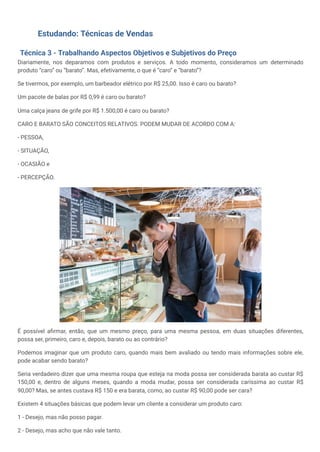 Estudando: Técnicas de Vendas
Técnica 3 - Trabalhando Aspectos Objetivos e Subjetivos do Preço
Diariamente, nos deparamos com produtos e serviços. A todo momento, consideramos um determinado
produto “caro” ou “barato”. Mas, efetivamente, o que é “caro” e “barato”?
Se tivermos, por exemplo, um barbeador elétrico por R$ 25,00. Isso é caro ou barato?
Um pacote de balas por R$ 0,99 é caro ou barato?
Uma calça jeans de grife por R$ 1.500,00 é caro ou barato?
CARO E BARATO SÃO CONCEITOS RELATIVOS. PODEM MUDAR DE ACORDO COM A:
- PESSOA,
- SITUAÇÃO,
- OCASIÃO e
- PERCEPÇÃO.
É possível afirmar, então, que um mesmo preço, para uma mesma pessoa, em duas situações diferentes,
possa ser, primeiro, caro e, depois, barato ou ao contrário?
Podemos imaginar que um produto caro, quando mais bem avaliado ou tendo mais informações sobre ele,
pode acabar sendo barato?
Seria verdadeiro dizer que uma mesma roupa que esteja na moda possa ser considerada barata ao custar R$
150,00 e, dentro de alguns meses, quando a moda mudar, possa ser considerada caríssima ao custar R$
90,00? Mas, se antes custava R$ 150 e era barata, como, ao custar R$ 90,00 pode ser cara?
Existem 4 situações básicas que podem levar um cliente a considerar um produto caro:
1 - Desejo, mas não posso pagar.
2 - Desejo, mas acho que não vale tanto.
 