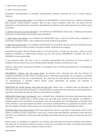 3 - Não é bem o que desejo.
4 - Não é isso que eu quero.
Analisando individualmente as situações apresentadas, podemos relacioná las com 4 razões básicas.
Vejamos:
1 - Desejo, mas não posso pagar: é um problema de ORÇAMENTO. A pessoa não tem o dinheiro necessário
para comprar, embora deseje o produto. Mas há, aqui, muitas variações. Pode ficar “um pouco fora do
esperado” ou “completamente impossível”, dependendo da distância entre poder aquisitivo do cliente e preço
do produto.
2 - Desejo, mas acho que não vale tanto: é um problema de PERCEPÇÃO. Pode haver a influência de terceiros
(inclusive) na reformulação desse desencontro perceptivo.
3 - Não é bem o que desejo: é um problema de ADEQUAÇÃO. Aqui, é claro um conflito entre o esperado e o
encontrado. Entender melhor o que o cliente busca pode resolver essa questão.
4 - Não é isso que eu quero: é um problema de REJEIÇÃO. Provavelmente, não há o que fazer. Apresente outras
opções. Mas pense se não há opção ou se pode ser blefe. Depende do seu negócio.
Eventualmente, alguns desses fatores podem se unir para formar o conceito de caro para o cliente, ou seja,
podemos considerar um determinado produto caro por não termos ORÇAMENTO e também por não se
ADEQUAR a nossa necessidade.
O que queremos dizer com isso é que as situações apresentadas não acontecem de forma isolada. O
vendedor talvez encontre mais de um obstáculo para trabalhar durante o processo de venda.
Vejamos, agora, qual a postura do vendedor ao se deparar com as razões que determinam a percepção de
caro pelo cliente.
ORÇAMENTO - (Desejo, mas não posso pagar): De maneira sutil e educada, por meio das técnicas de
perguntas explicadas na lição anterior, perceber qual é a diferença de percepção. Se for pequena, o vendedor
poderá oferecer um desconto ou parcelamento. Se a diferença for muito grande e não for possível nem com
um parcelamento, o vendedor deverá buscar outras alternativas de produto que atendam à
necessidade/desejo do cliente.
PERCEPÇÃO DE VALOR (Desejo, mas acho que não vale): Nesse caso, o vendedor deve se preocupar em
reformular esse desencontro perceptivo, ou seja, descobrir os argumentos do cliente para contra argumentar e
aproximar a percepção de valor do cliente ao preço efetivo do produto.
ADEQUAÇÃO (Não é bem o que desejo): Aqui, o vendedor deve, inicialmente, ter certeza absoluta de que não é
realmente esse o produto que o cliente deseja, pois ele pode estar dizendo isso quando, na realidade, o
problema pode ser de orçamento ou percepção. Uma vez constatado que é de adequação, o vendedor deve
tentar entender a real necessidade do cliente e apresentar detalhadamente as qualidades do produto. Caso
elas não estejam alinhadas, tentar arrumar um outro produto que atenda às necessidades do cliente.
REJEIÇÃO (Não é isso que eu quero): Será? Aqui, geralmente, não há o que fazer. O importante, como no item
anterior, é verificar se esse é, realmente, o fator, pois o cliente pode estar blefando. Apresentar outras opções e
descobrir o que realmente o cliente quer são estratégias que podem resultar em venda, nem que seja em outro
momento.
Muitas vezes, os vendedores se deparam com clientes que dizem que encontraram produtos mais baratos.
Isso pode até ser verdade em valores nominais, ou seja, em um primeiro momento, um produto pode parecer
mais barato. Lembre se da frase: Quando o barato sai caro!
Veja também:
 