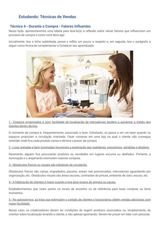 Estudando: Técnicas de Vendas
Técnica 4 - Durante a Compra - Fatores Influentes
Nesta lição, apresentaremos uma tabela para levá-lo(a) à reflexão sobre várias fatores que influenciam um
processo de compra e como você deve agir.
Inicialmente, leia a linha sublinhada, pense e reflita um pouco a respeito e, em seguida, leia o parágrafo a
seguir como forma de complementar e fortalecer seu aprendizado.
1 - Espaços organizados e com facilidade de localização de mercadorias tendem a aumentar o trajeto dos
clientes dentro da loja.
O momento de compra é, frequentemente, associado a lazer. Entretanto, só passa a ser um lazer quando os
espaços propiciam a circulação orientada. Fazer compras em uma loja na qual o cliente não consegue
entender onde fica cada produto cansa e elimina o prazer da compra.
2 - Lojas arejadas e bem iluminadas favorecem a exploração das prateleiras, expositores, gôndolas e displays.
Raramente, alguém fica procurando produtos ou novidades em lugares escuros ou abafados. Portanto, a
iluminação e o arejamento estimulam maiores compras.
3 - Obstáculos físicos ou visuais são inibidores de circulação.
Obstáculos físicos são caixas, engradados, pacotes, araras mal posicionadas, mercadorias aguardando por
organização, etc. Obstáculos visuais são áreas escuras, contrastes de pintura, ambiente de claro, escuro, etc.
4 - A fidelização de clientes é maior quando a loja atrai grupos de amigos ou casais.
Estabelecimentos que viram points ou locais de encontro ou de referência para boas compras ou bons
momentos.
5 - No autosserviço, as lojas que estimulam o contato de clientes e funcionários obtêm vendas adicionais com
maior facilidade.
Nesse caso, os colaboradores devem ter condições de sugerir produtos associados ou, simplesmente, de
orientar sobre localização levando o cliente, e não apenas apontando. Devem ter prazer em lidar com pessoas.
 