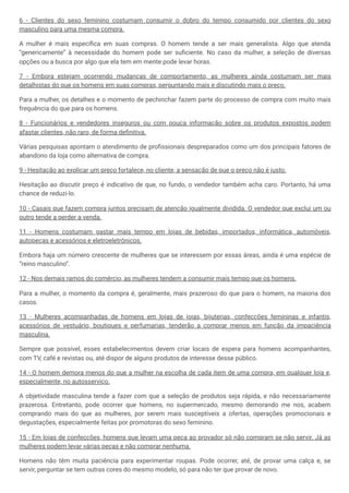 6 - Clientes do sexo feminino costumam consumir o dobro do tempo consumido por clientes do sexo
masculino para uma mesma compra.
A mulher é mais específica em suas compras. O homem tende a ser mais generalista. Algo que atenda
“genericamente” à necessidade do homem pode ser suficiente. No caso da mulher, a seleção de diversas
opções ou a busca por algo que ela tem em mente pode levar horas.
7 - Embora estejam ocorrendo mudanças de comportamento, as mulheres ainda costumam ser mais
detalhistas do que os homens em suas compras, perguntando mais e discutindo mais o preço.
Para a mulher, os detalhes e o momento de pechinchar fazem parte do processo de compra com muito mais
frequência do que para os homens.
8 - Funcionários e vendedores inseguros ou com pouca informação sobre os produtos expostos podem
afastar clientes, não raro, de forma definitiva.
Várias pesquisas apontam o atendimento de profissionais despreparados como um dos principais fatores de
abandono da loja como alternativa de compra.
9 - Hesitação ao explicar um preço fortalece, no cliente, a sensação de que o preço não é justo.
Hesitação ao discutir preço é indicativo de que, no fundo, o vendedor também acha caro. Portanto, há uma
chance de reduzi-lo.
10 - Casais que fazem compra juntos precisam de atenção igualmente dividida. O vendedor que exclui um ou
outro tende a perder a venda.
11 - Homens costumam gastar mais tempo em lojas de bebidas, importados, informática, automóveis,
autopeças e acessórios e eletroeletrônicos.
Embora haja um número crescente de mulheres que se interessem por essas áreas, ainda é uma espécie de
“reino masculino”.
12 - Nos demais ramos do comércio, as mulheres tendem a consumir mais tempo que os homens.
Para a mulher, o momento da compra é, geralmente, mais prazeroso do que para o homem, na maioria dos
casos.
13 - Mulheres acompanhadas de homens em lojas de joias, bijuterias, confecções femininas e infantis,
acessórios de vestuário, boutiques e perfumarias, tenderão a comprar menos em função da impaciência
masculina.
Sempre que possível, esses estabelecimentos devem criar locais de espera para homens acompanhantes,
com TV, café e revistas ou, até dispor de alguns produtos de interesse desse público.
14 - O homem demora menos do que a mulher na escolha de cada item de uma compra, em qualquer loja e,
especialmente, no autosserviço.
A objetividade masculina tende a fazer com que a seleção de produtos seja rápida, e não necessariamente
prazerosa. Entretanto, pode ocorrer que homens, no supermercado, mesmo demorando me nos, acabem
comprando mais do que as mulheres, por serem mais susceptíveis a ofertas, operações promocionais e
degustações, especialmente feitas por promotoras do sexo feminino.
15 - Em lojas de confecções, homens que levam uma peça ao provador só não compram se não servir. Já as
mulheres podem levar várias peças e não comprar nenhuma.
Homens não têm muita paciência para experimentar roupas. Pode ocorrer, até, de provar uma calça e, se
servir, perguntar se tem outras cores do mesmo modelo, só para não ter que provar de novo.
 