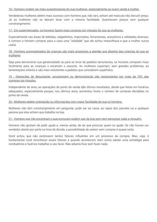 16 - Homens podem ser mais sugestionáveis do que mulheres, especialmente se quem vende é mulher.
Vendedoras mulheres obtêm mais sucesso com homens que, não raro, acham até másculo não discutir preço.
Já as mulheres não se deixam levar com a mesma facilidade. Questionam preços sem qualquer
constrangimento.
17 - Em supermercados, os homens fazem mais compras por impulso do que as mulheres.
Especialmente nas áreas de bebidas, salgadinhos, importados, ferramentas, acessórios e utilidades diversas.
é comum o homem comprar para a casa uma “utilidade” que ele achou maravilhosa e que a mulher nunca
usará.
18 - Homens acompanhados de crianças são mais propensos a atender aos desejos das crianças do que as
mulheres.
Seja para demonstrar sua generosidade ou para se livrar de pedidos lamurientos, os homens compram mais
facilmente para as crianças e encerram o assunto. As mulheres suportam, sem grandes problemas, as
lamentações infantis e são mais resistentes a pedidos que considerem supérfulos.
19 - Operações de degustação, amostragem ou demonstração são responsáveis por mais de 70% das
compras por impulso.
Independente de sexo, as operações de ponto de venda dão ótimos resultados, desde que feitas em horários
adequados, especialmente porque, nos últimos anos, aumentou muito o número de compras decididas no
ponto de venda.
20 - Mulheres pedem orientação ou informações com maior facilidade do que os homens.
Mulheres não têm constrangimento em perguntar, pode ser ao caixa, ao rapaz dos pacotes ou a qualquer
pessoa que elas achem que trabalha na loja.
21 - Homens que não encontram o que procuram podem sair da loja sem nem perguntar nada a ninguém.
Homens não gostam de pedir ajuda e, menos ainda, de ter que procurar quem os ajude. Se não houver um
vendedor atento por perto na hora da dúvida, a possibilidade de saírem sem comprar é quase certa.
Você achou que não existissem tantos fatores influentes em um processo de compra. Mas, veja: é
fundamental você reconhecer esses fatores e quando acontecem, bem como adotar uma estratégia para
combatê-los e fazê-los trabalhar a seu favor. Não adianta ficar sem fazer nada.
 