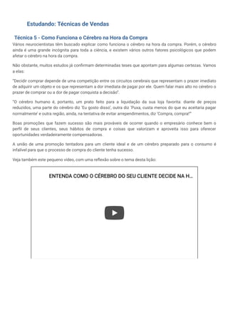Estudando: Técnicas de Vendas
Técnica 5 - Como Funciona o Cérebro na Hora da Compra
Vários neurocientistas têm buscado explicar como funciona o cérebro na hora da compra. Porém, o cérebro
ainda é uma grande incógnita para toda a ciência, e existem vários outros fatores psicológicos que podem
afetar o cérebro na hora da compra.
Não obstante, muitos estudos já confirmam determinadas teses que apontam para algumas certezas. Vamos
a elas:
“Decidir comprar depende de uma competição entre os circuitos cerebrais que representam o prazer imediato
de adquirir um objeto e os que representam a dor imediata de pagar por ele. Quem falar mais alto no cérebro o
prazer de comprar ou a dor de pagar conquista a decisão”.
“O cérebro humano é, portanto, um prato feito para a liquidação da sua loja favorita: diante de preços
reduzidos, uma parte do cérebro diz ‘Eu gosto disso’, outra diz ‘Puxa, custa menos do que eu aceitaria pagar
normalmente’ e outra região, ainda, na tentativa de evitar arrependimentos, diz ‘Compra, compra!’”
Boas promoções que fazem sucesso são mais prováveis de ocorrer quando o empresário conhece bem o
perfil de seus clientes, seus hábitos de compra e coisas que valorizam e aproveita isso para oferecer
oportunidades verdadeiramente compensadoras.
A união de uma promoção tentadora para um cliente ideal e de um cérebro preparado para o consumo é
infalível para que o processo de compra do cliente tenha sucesso.
Veja também este pequeno vídeo, com uma reflexão sobre o tema desta lição:
ENTENDA COMO O CÉREBRO DO SEU CLIENTE DECIDE NA H
ENTENDA COMO O CÉREBRO DO SEU CLIENTE DECIDE NA H…
…
 