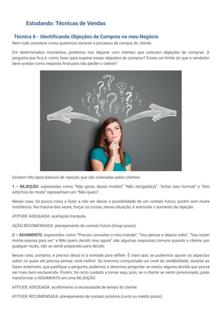 Estudando: Técnicas de Vendas
Técnica 6 - Identificando Objeções de Compras no meu Negócio
Nem tudo acontece como queremos durante o processo de compra do cliente.
Em determinados momentos, podemos nos deparar com clientes que colocam objeções de compras. A
pergunta que fica é: como fazer para superar essas objeções de compras? Existe um limite do que o vendedor
deve aceitar como resposta final para não perder o cliente?
Existem três tipos básicos de rejeição que são colocadas pelos clientes:
1 – REJEIÇÃO: expressões como “Não gosto desse modelo” “Não obrigado(a)”, “Achei isso horrível” e “Isto
está fora de moda” representam um “Não quero”.
Nesse caso, há pouca coisa a fazer a não ser deixar a possibilidade de um contato futuro, porém sem muita
insistência. Na maioria das vezes, forçar as coisas, nessa situação, é estimular o aumento da rejeição.
ATITUDE ADEQUADA: aceitação tranquila.
AÇÃO RECOMENDADA: planejamento de contato futuro (longo prazo).
2 – ADIAMENTO: expressões como “Preciso consultar o meu marido”, “Vou pensar e depois volto”, “Vou trazer
minha esposa para ver” e Não quero decidir isso agora” são algumas respostas comuns quando o cliente, por
qualquer razão, não se sente preparado para decidir.
Nesse caso, portanto, é preciso deixá lo à vontade para refletir. É claro que, se pudermos apurar os aspectos
sobre os quais ele precisa pensar, será melhor. Se tivermos conquistado um nível de credibilidade, durante as
fases anteriores, que justifique a pergunta, podemos e devemos perguntar se restou alguma dúvida que possa
ser mais bem esclarecida. Porém, há certo cuidado a tomar aqui, pois, se o cliente se sentir pressionado, pode
transformar o ADIAMENTO em uma REJEIÇÃO.
ATITUDE ADEQUADA: acolhimento à necessidade de tempo do cliente.
ATITUDE RECOMENDADA: planejamento de contato próximo (curto ou médio prazo).
 