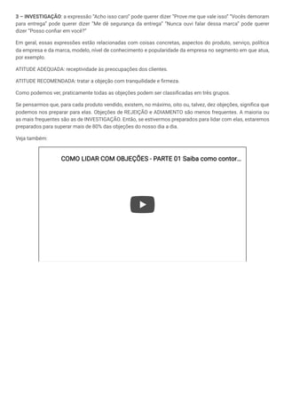 3 – INVESTIGAÇÃO: a expressão “Acho isso caro” pode querer dizer “Prove me que vale isso” “Vocês demoram
para entrega” pode querer dizer “Me dê segurança da entrega” “Nunca ouvi falar dessa marca” pode querer
dizer “Posso confiar em você?”
Em geral, essas expressões estão relacionadas com coisas concretas, aspectos do produto, serviço, política
da empresa e da marca, modelo, nível de conhecimento e popularidade da empresa no segmento em que atua,
por exemplo.
ATITUDE ADEQUADA: receptividade às preocupações dos clientes.
ATITUDE RECOMENDADA: tratar a objeção com tranquilidade e firmeza.
Como podemos ver, praticamente todas as objeções podem ser classificadas em três grupos.
Se pensarmos que, para cada produto vendido, existem, no máximo, oito ou, talvez, dez objeções, significa que
podemos nos preparar para elas. Objeções de REJEIÇÃO e ADIAMENTO são menos frequentes. A maioria ou
as mais frequentes são as de INVESTIGAÇÃO. Então, se estivermos preparados para lidar com elas, estaremos
preparados para superar mais de 80% das objeções do nosso dia a dia.
Veja também:
COMO LIDAR COM OBJEÇÕES - PARTE 01 Saiba como contor
COMO LIDAR COM OBJEÇÕES - PARTE 01 Saiba como contor…
…
 