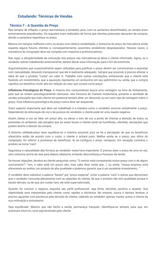 Estudando: Técnicas de Vendas
Técnica 7 - A Questão do Preço
Nos tempos de inflação, o preço atormentava o vendedor, pois, com os aumentos desenfreados, as vendas eram
extremamente prejudicadas. Os reajustes eram realizados de forma que clientes potenciais deixavam de comprar,
devido a aumentos repentinos no preço.
Mesmo em tempos melhores como os atuais com relativa estabilidade, o fantasma do preço da mercadoria ainda
espanta alguns futuros clientes e, conseqüentemente, assombra vendedores despreparados. Nesses casos, a
resistência do comprador deve ser rompida com maestria e profissionalismo.
Nas lojas, a obrigatoriedade da colocação dos preços nas mercadorias já deixa o cliente informado. Agora, se o
vendedor estiver trabalhando externamente, deverá deixar essa informação para o fim da entrevista.
Argumentações que ocasionalmente sejam utilizadas para justificar o preço devem ser convincentes e expostas
com naturalidade, deixando transparecer que ele é realmente adequado. Sempre que possível, é preciso afastar a
idéia de que o produto “custa” um valor X. Trabalhe com outras conotações, enfatizando que o cliente está
fazendo um investimento, que a aquisição representa um acréscimo em seu patrimônio ou, ainda, que a compra
significa um benefício muito alto em relação ao valor que consta como preço.
Influências Psicológicas do Preço: A maioria dos consumidores busca uma vantagem na hora do fechamento,
para que se sintam psicologicamente vitoriosos. Isto funciona de maneira involuntária, portanto a atividade de
vendas pressupõe que todo cliente em potencial tentará obter um desconto ou um outro tipo de vantagem sobre o
preço. Esta influência psicológica do preço nunca deve ser esquecida.
Outro aspecto importante que deve ser trabalhado é a maneira como o vendedor anuncia verbalmente o preço.
Dependendo da entonação de voz e da postura do vendedor, o cliente pode ter uma reação negativa.
Assim, baixar a voz ao falar um preço alto, ou elevar o tom de voz a ponto de chamar a atenção de todos os
presentes no ambiente, são pecados que às vezes fazem o cliente sentir-se humilhado, ofendido, sensações que
podem levá-lo a desistir da compra.
O binômio utilidade-preço deve equilibrar-se o máximo possível, pois se há a percepção de que os benefícios
oferecidos estão de acordo com o custo, o cliente o achará justo. Melhor ainda se o preço, aos olhos do
comprador, for inferior à promessa de benefícios. Aí se configura o preço vantajoso. Em situação contrária o
produto se torna “caro”.
Segurança e naturalidade dão firmeza ao vendedor nesta hora importante. É preciso dizer o preço de uma só vez,
sem colocá-lo acima do real, para depois rebaixá-lo, evitando desconfiança e fracasso da venda.
Se houver objeções, devolva ao cliente perguntas como: “O senhor está comparando nosso preço com o de algum
concorrente?”, “sim, o valor está um pouco alto, mas cabe dizer ainda que...”; ou ainda: “nossa empresa está
oferecendo ao senhor, um produto de alta qualidade e podemos garantir que é um excelente investimento...”
O vendedor deve substituir a palavra “barato” por “preço especial”, evitar a palavra “caro” e outras que denunciem
que o vendedor concorda plenamente com as objeções do cliente, de que o produto não tem qualidade porque é
barato demais, ou de que, por custar caro, ele está supervalorizado.
Quando for concluir o negócio, exponha seu perfil profissional: seja firme, decidido, positivo e atuante. Sua
objetividade será interpretada pelo cliente como rapidez e eficiência. No entanto, nunca é demais lembrar, é
preciso aguardar com paciência pela decisão do cliente, cabendo ao vendedor apenas manter acesa a chama da
sua motivação e entusiasmo.
Seja equilibrado. Mesmo que não feche a venda, permaneça tranquilo. Identifique-se sempre, para que, em
eventuais retornos, você seja lembrado pelo cliente.
 
