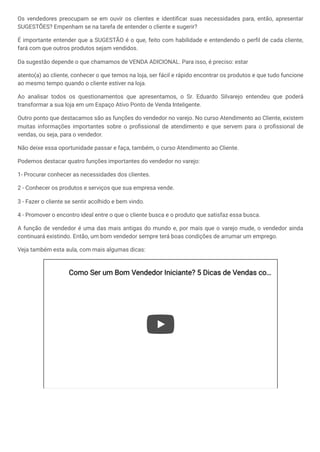 Os vendedores preocupam se em ouvir os clientes e identificar suas necessidades para, então, apresentar
SUGESTÕES? Empenham se na tarefa de entender o cliente e sugerir?
É importante entender que a SUGESTÃO é o que, feito com habilidade e entendendo o perfil de cada cliente,
fará com que outros produtos sejam vendidos.
Da sugestão depende o que chamamos de VENDA ADICIONAL. Para isso, é preciso: estar
atento(a) ao cliente, conhecer o que temos na loja, ser fácil e rápido encontrar os produtos e que tudo funcione
ao mesmo tempo quando o cliente estiver na loja.
Ao analisar todos os questionamentos que apresentamos, o Sr. Eduardo Silvarejo entendeu que poderá
transformar a sua loja em um Espaço Ativo Ponto de Venda Inteligente.
Outro ponto que destacamos são as funções do vendedor no varejo. No curso Atendimento ao Cliente, existem
muitas informações importantes sobre o profissional de atendimento e que servem para o profissional de
vendas, ou seja, para o vendedor.
Não deixe essa oportunidade passar e faça, também, o curso Atendimento ao Cliente.
Podemos destacar quatro funções importantes do vendedor no varejo:
1- Procurar conhecer as necessidades dos clientes.
2 - Conhecer os produtos e serviços que sua empresa vende.
3 - Fazer o cliente se sentir acolhido e bem vindo.
4 - Promover o encontro ideal entre o que o cliente busca e o produto que satisfaz essa busca.
A função de vendedor é uma das mais antigas do mundo e, por mais que o varejo mude, o vendedor ainda
continuará existindo. Então, um bom vendedor sempre terá boas condições de arrumar um emprego.
Veja também esta aula, com mais algumas dicas:
Como Ser um Bom Vendedor Iniciante? 5 Dicas de Vendas co
Como Ser um Bom Vendedor Iniciante? 5 Dicas de Vendas co…
…
 