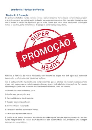Estudando: Técnicas de Vendas
Técnica 8 - A Promoção
Em praticamente todo o mundo, há muito tempo, é comum encontrar mercadores e comerciantes que fazem
promoções, mesmo que, antigamente, ainda não houvesse nome para isso. Nos mercados de praticamente
todo o oriente, os hábitos de negociação que, às vezes, podem levar várias horas, são comuns os brindes e
mimos ao seu final, como demonstração de apreço do comerciante por seu cliente.
Note que a Promoção de Vendas não nasceu com desconto de preços, mas com ações que pretendiam
surpreender, envolver, presentear ou valorizar o cliente.
Isso é particularmente importante para compreendermos que os clientes não buscam necessariamente
preços mais baixos, mas, na maioria das vezes, buscam lugares onde são feitos bons negócios. E o conceito
de bom negócio pode estar associado a outros valores dos clientes, como, por exemplo:
1 - Vontade de possuir, colecionar, juntar.
2 - Ganhar algo que ninguém tem.
3 - Ser recebido como cliente especial.
4 - Receber tratamento acolhedor.
5 - Ser reconhecido e valorizado.
6 - Ter acesso a formas especiais de compra.
7 - Ter acesso a produtos exclusivos.
A promoção de vendas é uma das ferramentas do marketing que têm por objetivo provocar um aumento
rápido, mas provisório, das vendas de um determinado bem ou conjunto de bens, oferecendo uma vantagem
incomum aos consumidores.
 