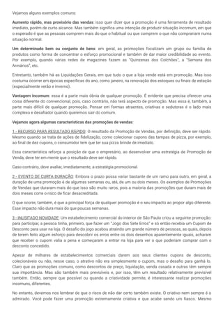 Vejamos alguns exemplos comuns:
Aumento rápido, mas provisório das vendas: isso quer dizer que a promoção é uma ferramenta de resultado
imediato, porém de curto alcance. Mas também significa uma intenção de produzir situação incomum, em que
o esperado é que as pessoas comprem mais do que o habitual ou que comprem o que não comprariam numa
situação normal.
Um determinado bem ou conjunto de bens: em geral, as promoções focalizam um grupo ou família de
produtos como forma de concentrar o esforço promocional e também de dar maior credibilidade ao evento.
Por exemplo, quando várias redes de magazines fazem as “Quinzenas dos Colchões”, a “Semana dos
Armários”, etc.
Entretanto, também há as Liquidações Gerais, em que tudo o que a loja vende está em promoção. Mas isso
costuma ocorrer em épocas específicas do ano, como janeiro, na renovação dos estoques ou finais de estação
(especialmente verão e inverno).
Vantagem incomum: essa é a parte mais óbvia de qualquer promoção. É evidente que precisa oferecer uma
coisa diferente do convencional, pois, caso contrário, não terá aspecto de promoção. Mas essa é, também, a
parte mais difícil de qualquer promoção. Pensar em formas atraentes, criativas e sedutoras é o lado mais
complexo e desafiador quando queremos sair do comum.
Vejamos agora algumas características das promoções de vendas:
1 - RECURSO PARA RESULTADO RÁPIDO: O resultado da Promoção de Vendas, por definição, deve ser rápido.
Mesmo quando se trata de ações de fidelização, como colecionar cupons das tampas de pizza, por exemplo,
ao final de dez cupons, o consumidor tem que ter sua pizza brinde de imediato.
Essa característica reforça a posição de que o empresário, ao desenvolver uma estratégia de Promoção de
Venda, deve ter em mente que o resultado deve ser rápido.
Caso contrário, deve avaliar, imediatamente, a estratégia promocional.
2 - EVENTO DE CURTA DURAÇÃO: Embora o prazo possa variar bastante de um ramo para outro, em geral, a
duração de uma promoção é de algumas semanas ou, até, de um ou dois meses. Os exemplos de Promoções
de Vendas que duraram mais do que isso são muito raros, pois a maioria das promoções que duram mais de
dois meses corre o risco de ficar desacreditada.
O que ocorre, também, é que a principal força de qualquer promoção é o seu impacto ao propor algo diferente.
Esse impacto não dura mais do que poucas semanas.
3 - INUSITADO NOVIDADE: Um estabelecimento comercial do interior de São Paulo criou a seguinte promoção:
para participar, a pessoa tinha, primeiro, que fazer um “Jogo dos Sete Erros” e só então recebia um Cupom de
Desconto para usar na loja. O desafio do jogo acabou atraindo um grande número de pessoas, as quais, depois
de terem feito algum esforço para descobrir os erros entre os dois desenhos aparentemente iguais, acharam
que receber o cupom valia a pena e começaram a entrar na loja para ver o que poderiam comprar com o
desconto concedido.
Apesar de milhares de estabelecimentos comerciais darem aos seus clientes cupons de desconto,
colecionáveis ou não, nesse caso, o atrativo não era simplesmente o cupom, mas o desafio para ganhá lo.
Claro que as promoções comuns, como descontos de preço, liquidação, venda casada e outras têm sempre
sua importância. Mas são também mais previsíveis e, por isso, têm um resultado relativamente previsível
também. Então, sempre que possível ou quando a criatividade permite, é interessante realizar promoções
incomuns, diferentes.
No entanto, devemos nos lembrar de que o risco de não dar certo também existe. O criativo nem sempre é o
admirado. Você pode fazer uma promoção extremamente criativa e que acabe sendo um fiasco. Mesmo
 