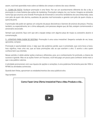 assim, você terá aprendido mais sobre os hábitos de compra e valores dos seus clientes.
4 - CLIMA DE FESTA: Qualquer promoção é uma festa. Por ser um acontecimento diferente do dia a dia, a
promoção é a mais festeira das ações de marketing. Promoção é alegria, luz, cor, humor. Imagine se entrando
numa loja que anuncia uma Grande Promoção de Aniversário e encontra vendedores de cara emburrada, caixa
com jeito de quem não dormiu, auxiliares de pacotes mal humorados e gerente com jeito de quem chutou a
quina da porta.
A promoção não pode ser apenas um conjunto de peças decorativas e banners de anúncio de preços. Precisa,
também, ou especialmente, ter o clima adequado, com pessoas alegres que, de fato, estejam comemorando o
aniversário anunciado.
Sempre que possível, faça com que até a equipe esteja com alguma peça de roupa ou acessório alusivo à
comemoração.
5 - ATRATIVO PARA QUEM SE DESTINA: Promoção é uma coisa irresistível. Desperta vontade de ver, tocar,
aproveitar, comprar.
Promoção é oportunidade única. é algo que não podemos perder, que é comentado, que corre boca a boca.
Isso significa, mais uma vez, que as boas promoções são as que acertam o alvo. E acerta o alvo quem
conhece bem sua clientela.
Nesse sentido, é válido adotar ações criativas e diferentes, pois, se o conhecimento for profundo, a chance de
sucesso é grande. Mas se as ações forem um fracasso, você terá pago um pouco para conhecer ainda mais o
que o seu público valoriza.
A atividade promocional, com sua riqueza de opções e variações, é uma poderosa ferramenta para dar VIDA e
RITMO às atividades comerciais.
Quando bem feitas, aproximam os estabelecimentos dos seus públicos-alvo.
Veja também:
Como Fazer Uma Oferta Irresistível Para o
Como Fazer Uma Oferta Irresistível Para o Meu Produto e Ala
Meu Produto e Ala…
…
 