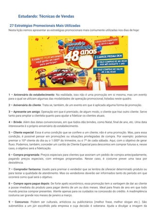 Estudando: Técnicas de Vendas
27 Estratégias Promocionais Mais Utilizadas
Nesta lição iremos apresentar as estratégias promocionais mais comumente utilizadas nos dias de hoje:
1 – Aniversário do estabelecimento: Na realidade, isso não é uma promoção em si mesma, mas um evento
para o qual se utilizam algumas das modalidades de operação promocional, listadas neste quadro.
2 – Aniversário do cliente: Trata se, também, de um evento em que é aplicada alguma forma de promoção.
3 – Apresente um amigo: Operação em que é premiado, de algum modo, o cliente que traz outro cliente. Serve
tanto para ampliar a clientela quanto para ajudar a fidelizar os clientes atuais.
4 – Brinde: Além das datas convencionais, em que todos dão brindes, como Natal, final de ano, etc. Uma data
interessante é o próprio aniversário do estabelecimento.
5 – Cliente especial: Essa é uma condição que se confere a um cliente; não é uma promoção. Mas, para essa
condição, é possível pensar em promoções ou situações privilegiadas de compra. Por exemplo: podemos
premiar o 10º cliente do dia ou o 1.000º do trimestre, ou o 7º de cada sábado. Aqui, com o objetivo de gerar
fluxo. Podemos, também, conceder um cartão de Cliente Especial para descontos em comprar futuras e, nesse
caso, o objetivo será a fidelização.
6 – Compra programada: Preços especiais para clientes que assinam um pedido de compra antecipadamente,
pagando preços especiais, com entregas programadas. Nesse caso, é costume prever uma taxa por
desistência.
7 – Comprador fantasma: Usado para premiar o vendedor que se lembra de oferecer determinado produto ou
para testar a qualidade de atendimento. Mas os vendedores deverão ser informados tanto do período em que
ocorrerá como qual será o objetivo.
8 – Compre agora pague depois: De forte apelo econômico, essa promoção tem a vantagem de dar ao cliente
a posse imediata do produto para pagar dentro de um ou dois meses. Ideal para finais de ano em que todo
mundo precisa comprar presentes. Atente apenas para os cuidados na concessão do crédito. A inadimplência
costuma ser grande nos meses de janeiro a março.
9 – Concursos: Podem ser culturais, artísticos ou publicitários (melhor frase, melhor slogan etc.). São
submetidos a um júri escolhido pela empresa e cuja decisão é soberana. Ajuda a divulgar a imagem da
 