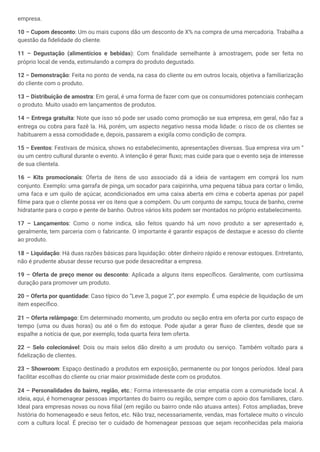 empresa.
10 – Cupom desconto: Um ou mais cupons dão um desconto de X% na compra de uma mercadoria. Trabalha a
questão da fidelidade do cliente.
11 – Degustação (alimentícios e bebidas): Com finalidade semelhante à amostragem, pode ser feita no
próprio local de venda, estimulando a compra do produto degustado.
12 – Demonstração: Feita no ponto de venda, na casa do cliente ou em outros locais, objetiva a familiarização
do cliente com o produto.
13 – Distribuição de amostra: Em geral, é uma forma de fazer com que os consumidores potenciais conheçam
o produto. Muito usado em lançamentos de produtos.
14 – Entrega gratuita: Note que isso só pode ser usado como promoção se sua empresa, em geral, não faz a
entrega ou cobra para fazê la. Há, porém, um aspecto negativo nessa moda lidade: o risco de os clientes se
habituarem a essa comodidade e, depois, passarem a exigila como condição de compra.
15 – Eventos: Festivais de música, shows no estabelecimento, apresentações diversas. Sua empresa vira um “
ou um centro cultural durante o evento. A intenção é gerar fluxo; mas cuide para que o evento seja de interesse
de sua clientela.
16 – Kits promocionais: Oferta de itens de uso associado dá a ideia de vantagem em comprá los num
conjunto. Exemplo: uma garrafa de pinga, um socador para caipirinha, uma pequena tábua para cortar o limão,
uma faca e um quilo de açúcar, acondicionados em uma caixa aberta em cima e coberta apenas por papel
filme para que o cliente possa ver os itens que a compõem. Ou um conjunto de xampu, touca de banho, creme
hidratante para o corpo e pente de banho. Outros vários kits podem ser montados no próprio estabelecimento.
17 – Lançamentos: Como o nome indica, são feitos quando há um novo produto a ser apresentado e,
geralmente, tem parceria com o fabricante. O importante é garantir espaços de destaque e acesso do cliente
ao produto.
18 – Liquidação: Há duas razões básicas para liquidação: obter dinheiro rápido e renovar estoques. Entretanto,
não é prudente abusar desse recurso que pode desacreditar a empresa.
19 – Oferta de preço menor ou desconto: Aplicada a alguns itens específicos. Geralmente, com curtíssima
duração para promover um produto.
20 – Oferta por quantidade: Caso típico do “Leve 3, pague 2”, por exemplo. É uma espécie de liquidação de um
item específico.
21 – Oferta relâmpago: Em determinado momento, um produto ou seção entra em oferta por curto espaço de
tempo (uma ou duas horas) ou até o fim do estoque. Pode ajudar a gerar fluxo de clientes, desde que se
espalhe a notícia de que, por exemplo, toda quarta feira tem oferta.
22 – Selo colecionável: Dois ou mais selos dão direito a um produto ou serviço. Também voltado para a
fidelização de clientes.
23 – Showroom: Espaço destinado a produtos em exposição, permanente ou por longos períodos. Ideal para
facilitar escolhas do cliente ou criar maior proximidade deste com os produtos.
24 – Personalidades do bairro, região, etc.: Forma interessante de criar empatia com a comunidade local. A
ideia, aqui, é homenagear pessoas importantes do bairro ou região, sempre com o apoio dos familiares, claro.
Ideal para empresas novas ou nova filial (em região ou bairro onde não atuava antes). Fotos ampliadas, breve
história do homenageado e seus feitos, etc. Não traz, necessariamente, vendas, mas fortalece muito o vínculo
com a cultura local. É preciso ter o cuidado de homenagear pessoas que sejam reconhecidas pela maioria
 