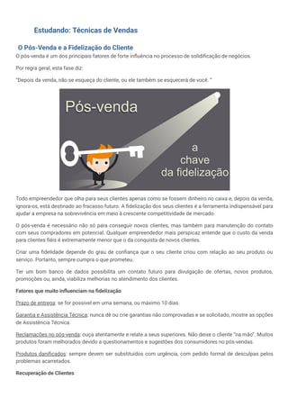 Estudando: Técnicas de Vendas
O Pós-Venda e a Fidelização do Cliente
O pós-venda é um dos principais fatores de forte influência no processo de solidificação de negócios.
Por regra geral, esta fase diz:
“Depois da venda, não se esqueça do cliente, ou ele também se esquecerá de você. “
Todo empreendedor que olha para seus clientes apenas como se fossem dinheiro no caixa e, depois da venda,
ignora-os, está destinado ao fracasso futuro. A fidelização dos seus clientes é a ferramenta indispensável para
ajudar a empresa na sobrevivência em meio à crescente competitividade de mercado.
O pós-venda é necessário não só para conseguir novos clientes, mas também para manutenção do contato
com seus compradores em potencial. Qualquer empreendedor mais perspicaz entende que o custo da venda
para clientes fiéis é extremamente menor que o da conquista de novos clientes.
Criar uma fidelidade depende do grau de confiança que o seu cliente criou com relação ao seu produto ou
serviço. Portanto, sempre cumpra o que prometeu.
Ter um bom banco de dados possibilita um contato futuro para divulgação de ofertas, novos produtos,
promoções ou, ainda, viabiliza melhorias no atendimento dos clientes.
Fatores que muito influenciam na fidelização
Prazo de entrega: se for possível em uma semana, ou máximo 10 dias.
Garantia e Assistência Técnica: nunca dê ou crie garantias não comprovadas e se solicitado, mostre as opções
de Assistência Técnica.
Reclamações no pós-venda: ouça atentamente e relate a seus superiores. Não deixe o cliente “na mão”. Muitos
produtos foram melhorados devido a questionamentos e sugestões dos consumidores no pós-vendas.
Produtos danificados: sempre devem ser substituídos com urgência, com pedido formal de desculpas pelos
problemas acarretados.
Recuperação de Clientes
 