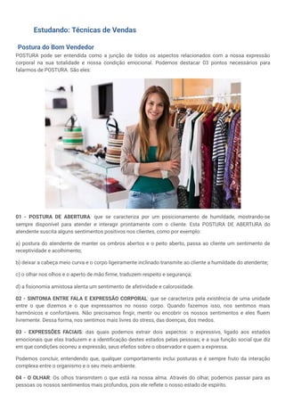Estudando: Técnicas de Vendas
Postura do Bom Vendedor
POSTURA pode ser entendida como a junção de todos os aspectos relacionados com a nossa expressão
corporal na sua totalidade e nossa condição emocional. Podemos destacar 03 pontos necessários para
falarmos de POSTURA. São eles:
01 - POSTURA DE ABERTURA: que se caracteriza por um posicionamento de humildade, mostrando-se
sempre disponível para atender e interagir prontamente com o cliente. Esta POSTURA DE ABERTURA do
atendente suscita alguns sentimentos positivos nos clientes, como por exemplo:
a) postura do atendente de manter os ombros abertos e o peito aberto, passa ao cliente um sentimento de
receptividade e acolhimento;
b) deixar a cabeça meio curva e o corpo ligeiramente inclinado transmite ao cliente a humildade do atendente;
c) o olhar nos olhos e o aperto de mão firme, traduzem respeito e segurança;
d) a fisionomia amistosa alenta um sentimento de afetividade e calorosidade.
02 - SINTONIA ENTRE FALA E EXPRESSÃO CORPORAL: que se caracteriza pela existência de uma unidade
entre o que dizemos e o que expressamos no nosso corpo. Quando fazemos isso, nos sentimos mais
harmônicos e confortáveis. Não precisamos fingir, mentir ou encobrir os nossos sentimentos e eles fluem
livremente. Dessa forma, nos sentimos mais livres do stress, das doenças, dos medos.
03 - EXPRESSÕES FACIAIS: das quais podemos extrair dois aspectos: o expressivo, ligado aos estados
emocionais que elas traduzem e a identificação destes estados pelas pessoas; e a sua função social que diz
em que condições ocorreu a expressão, seus efeitos sobre o observador e quem a expressa.
Podemos concluir, entendendo que, qualquer comportamento inclui posturas e é sempre fruto da interação
complexa entre o organismo e o seu meio ambiente.
04 - O OLHAR: Os olhos transmitem o que está na nossa alma. Através do olhar, podemos passar para as
pessoas os nossos sentimentos mais profundos, pois ele reflete o nosso estado de espírito.
 