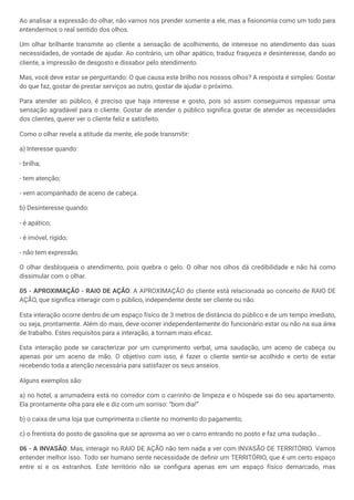 Ao analisar a expressão do olhar, não vamos nos prender somente a ele, mas a fisionomia como um todo para
entendermos o real sentido dos olhos.
Um olhar brilhante transmite ao cliente a sensação de acolhimento, de interesse no atendimento das suas
necessidades, de vontade de ajudar. Ao contrário, um olhar apático, traduz fraqueza e desinteresse, dando ao
cliente, a impressão de desgosto e dissabor pelo atendimento.
Mas, você deve estar se perguntando: O que causa este brilho nos nossos olhos? A resposta é simples: Gostar
do que faz, gostar de prestar serviços ao outro, gostar de ajudar o próximo.
Para atender ao público, é preciso que haja interesse e gosto, pois só assim conseguimos repassar uma
sensação agradável para o cliente. Gostar de atender o público significa gostar de atender as necessidades
dos clientes, querer ver o cliente feliz e satisfeito.
Como o olhar revela a atitude da mente, ele pode transmitir:
a) Interesse quando:
- brilha;
- tem atenção;
- vem acompanhado de aceno de cabeça.
b) Desinteresse quando:
- é apático;
- é imóvel, rígido;
- não tem expressão.
O olhar desbloqueia o atendimento, pois quebra o gelo. O olhar nos olhos dá credibilidade e não há como
dissimular com o olhar.
05 - APROXIMAÇÃO - RAIO DE AÇÃO: A APROXIMAÇÃO do cliente está relacionada ao conceito de RAIO DE
AÇÃO, que significa interagir com o público, independente deste ser cliente ou não.
Esta interação ocorre dentro de um espaço físico de 3 metros de distância do público e de um tempo imediato,
ou seja, prontamente. Além do mais, deve ocorrer independentemente do funcionário estar ou não na sua área
de trabalho. Estes requisitos para a interação, a tornam mais eficaz.
Esta interação pode se caracterizar por um cumprimento verbal, uma saudação, um aceno de cabeça ou
apenas por um aceno de mão. O objetivo com isso, é fazer o cliente sentir-se acolhido e certo de estar
recebendo toda a atenção necessária para satisfazer os seus anseios.
Alguns exemplos são:
a) no hotel, a arrumadeira está no corredor com o carrinho de limpeza e o hóspede sai do seu apartamento.
Ela prontamente olha para ele e diz com um sorriso: “bom dia!“
b) o caixa de uma loja que cumprimenta o cliente no momento do pagamento;
c) o frentista do posto de gasolina que se aproxima ao ver o carro entrando no posto e faz uma sudação...
06 - A INVASÃO: Mas, interagir no RAIO DE AÇÃO não tem nada a ver com INVASÃO DE TERRITÓRIO. Vamos
entender melhor isso. Todo ser humano sente necessidade de definir um TERRITÓRIO, que é um certo espaço
entre si e os estranhos. Este território não se configura apenas em um espaço físico demarcado, mas
 